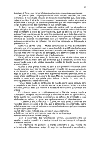 52

habituais à Terra, com os benefícios das chamadas mutações espontâneas.
       As plantas, pela configuração celular mais simples, atendem, no plano
extrafísico, à reprodução limitada, aí deixando descendentes que, mais tarde,
volvem também à leira do homem comum, favorecendo, porém, de maneira
espontânea, a solução de diferentes problemas que lhes dizem respeito, sem
exigir maior sacrifício dos habitantes em sua conservação.
       Ao longo dessas vastíssimas regiões de matéria sutil que circundam o
corpo ciclópico do Planeta, com extensas zonas cavitárias, sob as linhas que
lhes demarcam o início de aproveitamento, qual se observa na crosta da
própria Terra, a estender-se da superfície continental até o leito dos oceanos,
começam as povoações felizes e menos felizes, tanto quanto as aglomerações
infernais de criaturas desencarnadas que, por temerem as formações dos
próprios pensamentos, se refugiam nas sombras, receando ou detestando a
presença da luz.
      ESFERAS ESPIRITUAIS — Muitos comunicantes da Vida Espiritual têm
afirmado, em diversos países, que o plano imediato à residência dos homens
jaz subdividido em várias esferas. Assim é com efeito, não do ponto de vista do
espaço, mas sim sob o prisma de condições, qual ocorre no globo de matéria
mais densa, cujo dorso o homem pisa orgulhosamente.
      Para justificar a nossa asserção, lembraremos, em rápida síntese, que a
crosta terrestre, na maior parte dos elementos que a constituem, é sólida, mas
conservando, aqui e ali, vastas cavidades repletas de líquido quente ou de
material plástico.
      Guarda o orbe grande núcleo no seio, e que podemos considerar como
sendo plasmado num aço de níquel natural, revestido por grossa camada de
rocha basáltica, medindo dois mil quilômetros, aproximadamente, de raio, no
tope da qual, ali e acolá, surgem finas superfícies de rocha granítica, entre as
quais a face basáltica está recoberta de água. Mais ou menos nessa superfície,
reside a zona mais apropriada para indicar o limite do solo que é,
conseqüentemente, o leito do oceano.
      Temos, desse modo, os continentes do mundo, como ligeira película, com
a propriedade de flutuar, à maneira de barcaças imensas, sobre o maciço
basáltico, película essa que mantém a espessura de cinqüenta quilômetros em
média.
      Encontramos, assim, na constituição natural do Planeta, desde a barisfera
à ionosfera, múltiplos círculos de força e atividade na terra, na água e no ar,
tanto quanto nos continentes identificamos as esferas de civilização e nas
civilizações as esferas de classe, a se totalizarem numa só faixa do espaço.
         CENTROS ENCEFÁLICOS — É, pois, em novo plano, a dividir-se em
variados setores de ação e de luta, que a consciência desencarnada, agora
relativamente responsável, vai conhecer o resultado de suas próprias criações
na passagem pelo campo
carnal, através dos reflexos respectivos em seu pensamento, —
o fluído em que se lhe imprimem os mais íntimos sentimentos e
que lhe define os mais íntimos desejos.
       Com a supervisão dos Orientadores Divinos, associaram-se-lhe no
cérebro o centro coronário e o centro cerebral em movimento sincrônico de
trabalho e sintonia.
       Por intermédio do primeiro, a mente administra o seu veículo de
exteriorização, utilizando-se, a rigor, do segundo que lhe recolhe os estímulos,
 