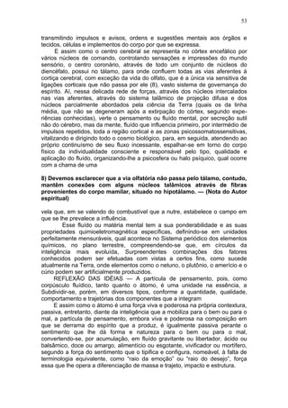 53

transmitindo impulsos e avisos, ordens e sugestões mentais aos órgãos e
tecidos, células e implementos do corpo por que se expressa.
       E assim como o centro cerebral se representa no córtex encefálico por
vários núcleos de comando, controlando sensações e impressões do mundo
sensório, o centro coronário, através de todo um conjunto de núcleos do
diencéfalo, possui no tálamo, para onde confluem todas as vias aferentes à
cortiça cerebral, com exceção da vida do olfato, que é a única via sensitiva de
ligações corticais que não passa por ele (8), vasto sistema de governança do
espírito. Aí, nessa delicada rede de forças, através dos núcleos intercalados
nas vias aferentes, através do sistema talâmico de projeção difusa e dos
núcleos parcialmente abordados pela ciência da Terra (quais os da linha
média, que não se degeneram após a extirpação do córtex, segundo expe-
riências conhecidas), verte o pensamento ou fluído mental, por secreção sutil
não do cérebro, mas da mente, fluído que influencia primeiro, por intermédio de
impulsos repetidos, toda a região cortical e as zonas psicossomatossensitivas,
vitalizando e dirigindo todo o cosmo biológico, para, em seguida, atendendo ao
próprio continuísmo de seu fluxo incessante, espalhar-se em torno do corpo
físico da individualidade consciente e responsável pelo tipo, qualidade e
aplicação do fluído, organizando-lhe a psicosfera ou halo psíquico, qual ocorre
com a chama de uma

8) Devemos esclarecer que a via olfatória não passa pelo tálamo, contudo,
mantêm conexões com alguns núcleos talâmicos através de fibras
provenientes do corpo mamilar, situado no hipotálamo. — (Nota do Autor
espiritual)

vela que, em se valendo do combustível que a nutre, estabelece o campo em
que se lhe prevalece a influência.
         Esse fluído ou matéria mental tem a sua ponderabilidade e as suas
propriedades quimioeletromagnética específicas, definindo-se em unidades
perfeitamente mensuráveis, qual acontece no Sistema periódico dos elementos
químicos, no plano terrestre, compreendendo-se que, em círculos da
inteligência mais evoluída, Surpreendentes combinações dos fatores
conhecidos podem ser efetuadas com vistas a certos fins, como sucede
atualmente na Terra, onde elementos como o netuno, o plutônio, o amerício e o
cúrio podem ser artificialmente produzidos.
      REFLEXÃO DAS IDÉIAS — A partícula de pensamento, pois, como
corpúsculo fluídico, tanto quanto o átomo, é uma unidade na essência, a
Subdividir-se, porém, em diversos tipos, conforme a quantidade, qualidade,
comportamento e trajetórias dos componentes que a integram
      E assim como o átomo é uma força viva e poderosa na própria contextura,
passiva, entretanto, diante da inteligência que a mobiliza para o bem ou para o
mal, a partícula de pensamento, embora viva e poderosa na composição em
que se derrama do espírito que a produz, é igualmente passiva perante o
sentimento que lhe dá forma e natureza para o bem ou para o mal,
convertendo-se, por acumulação, em fluído gravitante ou libertador, ácido ou
balsâmico, doce ou amargo, alimentício ou esgotante, vivificador ou mortífero,
segundo a força do sentimento que o tipifica e configura, nomeável, à falta de
terminologia equivalente, como “raio da emoção” ou “raio do desejo”, força
essa que lhe opera a diferenciação de massa e trajeto, impacto e estrutura.
 