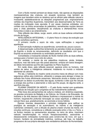 54

     Com o fluído mental carreiam-se desse modo, não apenas as disposições
mentossensitivas das criaturas, em atuação recíproca, mas também as
imagens que transitam entre os cérebros que se afinam pela reflexão natural e
incessante, estabelecendo-se as ideações progressivas que. originariamente
vertidas dos Espíritos Superiores, transmitem aos desencarnados da Terra as
noções de civilização mais apurada. E por essas mesmas entidades, em
contato com as tribos encarnadas do paleolítico, semelhantes noções descem
para o chão planetário, disciplinando as criaturas e ofertando-lhes novos
horizontes à visão e ao entendimento.
     Pela reflexão das idéias, surge, assim, entre as duas esferas entranhado
circuito de forças.
     INTELIGÊNCIA ARTESANAL — O plano físico é o berço da evolução que
o plano extrafísico aprimora.
     O primeiro insufla o sopro da vida, cujas edificações o segundo
aperfeiçoa.
     A reencarnação multiplica as experiências, somando-as, pouco a pouco.
     A desencarnação subtrai-lhes lentamente as parcelas inúteis ao progresso
do Espírito e divide os remanescentes, definindo os resultados com que o
Espírito se encontra enobrecido ou endividado perante a Lei.
     Consolidada a incessante eclosão do fluído mental entre as duas esferas,
começa para o homem novo ciclo de cultura.
     Em verdade, a mente da era paleolítica mostra-se, ainda, limitada,
nascitura, mas não tanto que não possa absorver, embora em baixa dosagem,
as idéias renovadoras que lhe são sugeridas no Plano Superior.
     Em razão disso, pela reflexão possível, aparece entre os homens, mal
saídos da selva, a inteligência artesanal, instalando no mundo a indústria
elementar do utensílio.
     Por ela, o habitante do império verde encontra meios de efetuar com mais
segurança velhos atos instintivos, utilizando o varapau para alongar o braço na
colheita dos frutos dificilmente acessíveis, fabricando anzóis e arpões que lhe
substituam os dedos na profundez das águas, burilando o sílex que lhe veicule
a energia dos punhos e plasmando a roda que lhe poupe, de alguma sorte, o
sacrifício dos pés.
     PLASMA CRIADOR DA MENTE — É pelo fluído mental com qualidades
magnéticas de indução que o progresso se faz notavelmente acelerado.
     Pela troca dos pensamentos de cultura e beleza, em dinâmica expansão,
os grandes princípios da Religião e da Ciência, da Virtude e da Educação, da
Indústria e da Arte descem das Esferas Sublimes e impressionam a mente do
homem, traçando-lhe profunda renovação ao corpo espiritual, a refletir-se no
veículo físico que, gradativamente, se acomoda a novos hábitos.
     Épocas imensas despendera o princípio inteligente para edificar os
prodígios da sensação e do automatismo, do instinto e da inteligência
rudimentar; entretanto, com a difusão do plasma criador oriundo da mente, em
circuitos contínuos, consolida-se a reflexão avançada entre o Céu e a Terra, e
os fluídos mentais ou pensamentos atuantes, no reino da alma, imprimem
radicais transformações no veículo fisiopsicossomático, associando e
desassociando civilizações numerosas para construí-las de novo, em que o
homem, herdeiro da animalidade instintiva, continua, até hoje, no trabalho
progressivo de sua própria elevação aos verdadeiros atributos da Humanidade.
 