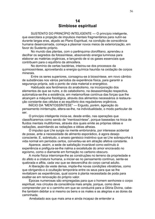 56


                                 14
                          Simbiose espiritual
       SUSTENTO DO PRINCÍPIO INTELIGENTE — O princípio inteligente,
que exercitara a projeção de impulsos mentais fragmentários para nutrir-se
durante largas eras, alçado ao Plano Espiritual, na condição de consciência
humana desencarnada, começa a plasmar novos meios de exteriorização, em
favor do Sustento próprio.
       No mundo das plantas, com o parênquima clorofiliano, aprendeu a
decifrar os segredos da fotossíntese, absorvendo energia luminosa para
elaborar as matérias orgânicas, e lançando de si os gases essenciais que
contribuem para o equilíbrio da atmosfera.
       No domínio de certas bactérias, inteirou-se dos processos da
quimiossíntese, aproveitando a energia química haurida na oxidação de corpos
minerais.
       Entre os seres superiores, consagrou-se à biossíntese, em novo câmbio
de substâncias nos vários períodos da experiência física, para garantir a
segurança própria, sob o ponto de vista material e energético.
       Habituado aos fenômenos do anabolismo, na incorporação dos
elementos de que se nutre, e do catabolismo, na desassimilação respectiva,
automatiza-se-lhe a existência, em metamorfose contínua das forças que lhe
alcançam a máquina fisiológica, através dos alimentos necessários à restaura-
ção constante das células e ao equilíbrio dos reguladores orgânicos.
     INÍCIO DA “MENTOSSÍNTESE” — Erguido, porém, àgeração do
pensamento ininterrupto, altera-se-lhe, na individualidade, o modo particular de
ser.
     O princípio inteligente inicia-se, desde então, nas operações que
classificaremos como sendo de “mentossíntese”, porque baseadas na troca de
fluídos mentais multiformes, através dos quais emite as próprias idéias e
radiações, assimilando as radiações e idéias alheias.
     O impulso que Lhe surgia na mente embrionária, por interesse acidental
de posse, ante a necessidade de alimento esporádico, é agora desejo
consciente. E, sobretudo, o anseio genésico instintivo que se Lhe sobrepunha à
vida normal em períodos certos, converteu-se em atração afetiva constante.
     Aparece, assim, a sede de satisfação invariável como estímulo à
experiência e prefigura-se-lhe nalma a excelsitude do amor encravado no
egoísmo, como o diamante em formação no carbono obscuro.
     A morte física interrompe-lhe as construções no terreno da propriedade e
do afeto e a criatura humana, a iniciar-se no pensamento contínuo, sente-se
quebrada e aflita, cada vez que se desvencilha do corpo carnal adulto.
     A liberação da veste densa, impõe-lhe novas condições vibratórias, como
que obrigando-o à ocultação temporária entre os seus para que se lhe
revitalizem as experiências, qual ocorre à planta necessitada de poda para
exaltar-se em renovação do próprio valor.
     Épocas numerosas são empregadas para que o homem senhoreie o corpo
espiritual, nos círculos da consciência mais ampla, porque, como deve
compreender por si o caminho em que se conduzirá para a Glória Divina, cabe-
lhe também debitar a si mesmo os bens e os males e as alegrias e as dores da
caminhada.
      Arrebatado aos que mais ama e ainda incapaz de entender a
 