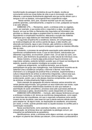 57

transformação da paisagem doméstica de que foi alijado, revolta-se
comumente contra as novas lições da vida a que é convocado, em plano
diferente, e permanece fluidicamente algemado aos que se lhe afinam com o
sangue e com os desejos, comungando-lhes a experiência vulgar.
        Nesse sentido, será, pois, razoável recordar que em seu recuado
pretérito aprendeu, automaticamente, a respirar e a viver, justaposto ao hausto
e ao calor alheios.
      SIMBIOSE ÚTIL — Revisemos, assim, a simbiose entre os vegetais,
como, por exemplo, a que existe entre o cogumelo e a alga, na esfera dos
liquens, em que as hifas ou filamentos dos cogumelos se intrometem nas
gonídias ou células das algas e projetam-lhes no interior certos apêndices,
equivalendo a complicados haustórios, efetuando a sucção das matérias
orgânicas que a alga elabora por intermédio da fotossíntese.
      O cogumelo empalma-lhe a existência, todavia, em compensação, a alga
se revela protegida por ele contra a perda de água, e dele recolhe, por
absorção permanente, água e sais minerais, gás carbônico e elementos
azotados, motivo pelo qual os líquens conseguem superar as maiores dificulda-
des do meio.
      Entretanto, o processo de semelhante associação pode estender-se em
ocorrências completamente novas. É que se dois líquens, estruturados por
diferentes cogumelos, se encontram, podem viver, um ao lado do outro, com
talo comum, pelo fenômeno da parabiose ou união natural de indivíduos vivos.
      Dessa maneira, a mesma alga pode produzir líquens diversos com
cogumelos variados, podendo também suceder que um líquen se transfigure de
aspecto, quando uma espécie micológica se sucede à outra.
      Julgava-se antigamente, na botânica terrestre, que os liquens
participassem do grupo das criptogâmicas, mas Schwendener incumbiu-se de
salientar-Lhes a existência complexa, e Bonnier e Bornet, mais tarde,
chamaram a si a obrigação de positivar-lhes a simbiose, experimentando a
cultura independente de ambos os elementos integrantes, cultura essa que,
iniciada no século findo, somente nos tempos últimos logrou pleno êxito,
evidenciando, porém, que a vida desses mesmos componentes, sem o ajuste
da simbiose, é indiscutivelmente frágil e precária.
      Outro exemplo de agregação da mesma natureza vamos encontrar em
certas plantas leguminosas, que guardam os seus tubérculos nas raízes, cujas
nodosidades albergam determinadas bactérias do solo que realizam a
assimilação do azoto atmosfêrico, processo esse pelo qual essas plantas se
fazem preciosas à gleba, devolvendo-lhe o azoto despendido em serviço.
      SIMBIOSE EXPLORADORA — Contudo, além desses fenômenos em que
a simbiose é simples e útil, temos as ocorrências desagradáveis, como sejam
as micorrizas das orquidáceas, em que o cogumelo comparece como sendo
invasor da raiz da planta, caso esse em que a planta assume atitude anormal
para adaptar-se, de algum modo, às disposições do assaltante, encontrando,
por vezes, a morte, quando persiste esse ou aquele excesso no conflito para a
combinação necessária.
      Nesse acontecimento, como assinalou Caullery, com justeza de
conceituação, tal simbiose deve ser capitulada na patologia comum, por
enquadrar-se perfeitamente ao parasitismo.
      Identificaremos, ainda, a simbiose entre algas e animais, em que as algas
se alojam no plasma das células que atacam, como acontece a protozoários e
 
