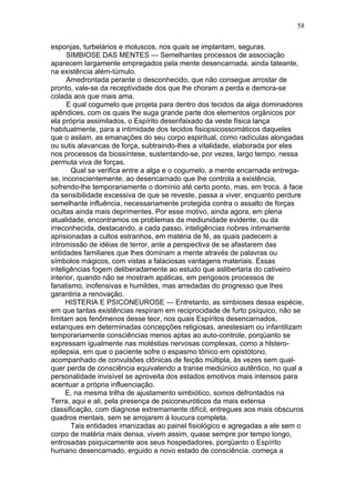 58

esponjas, turbelários e moluscos, nos quais se implantam, seguras.
      SIMBIOSE DAS MENTES — Semelhantes processos de associação
aparecem largamente empregados pela mente desencarnada, ainda tateante,
na existência além-túmulo.
      Amedrontada perante o desconhecido, que não consegue arrostar de
pronto, vale-se da receptividade dos que lhe choram a perda e demora-se
colada aos que mais ama.
      E qual cogumelo que projeta para dentro dos tecidos da alga dominadores
apêndices, com os quais lhe suga grande parte dos elementos orgânicos por
ela própria assimilados, o Espírito desenfaixado da veste física lança
habitualmente, para a intimidade dos tecidos fisiopsicossomáticos daqueles
que o asilam, as emanações do seu corpo espiritual, como radículas alongadas
ou sutis alavancas de força, subtraindo-lhes a vitalidade, elaborada por eles
nos processos da biossíntese, sustentando-se, por vezes, largo tempo, nessa
permuta viva de forças.
       Qual se verifica entre a alga e o cogumelo, a mente encarnada entrega-
se, inconscientemente, ao desencarnado que lhe controla a existência,
sofrendo-lhe temporariamente o domínio até certo ponto, mas, em troca, à face
da sensibilidade excessiva de que se reveste, passa a viver, enquanto perdure
semelhante influência, necessariamente protegida contra o assalto de forças
ocultas ainda mais deprimentes. Por esse motivo, ainda agora, em plena
atualidade, encontramos os problemas da mediunidade evidente, ou da
irreconhecida, destacando, a cada passo, inteligências nobres íntimamente
aprisionadas a cultos estranhos, em matéria de fé, as quais padecem a
intromissão de idéias de terror, ante a perspectiva de se afastarem das
entidades familiares que lhes dominam a mente através de palavras ou
símbolos mágicos, com vistas a falaciosas vantagens materiais. Essas
inteligências fogem deliberadamente ao estudo que aslibertaria do cativeiro
interior, quando não se mostram apáticas, em perigosos processos de
fanatismo, inofensivas e humildes, mas arredadas do progresso que lhes
garantiria a renovação.
      HISTERIA E PSICONEUROSE — Entretanto, as simbioses dessa espécie,
em que tantas existências respiram em reciprocidade de furto psíquico, não se
limitam aos fenômenos desse teor, nos quais Espíritos desencarnados,
estanques em determinadas concepções religiosas, anestesiam ou infantilizam
temporariamente consciências menos aptas ao auto-controle, porqüanto se
expressam igualmente nas moléstias nervosas complexas, como a hlstero-
epilepsia, em que o paciente sofre o espasmo tônico em opistótono,
acompanhado de convulsões clônicas de feição múltipla, às vezes sem qual-
quer perda de consciência equivalendo a transe mediúnico autêntico, no qual a
personalidade invisível se aproveita dos estados emotivos mais intensos para
acentuar a própria influenciação.
      E, na mesma trilha de ajustamento simbiótico, somos defrontados na
Terra, aqui e ali, pela presença de psiconeuróticos da mais extensa
classificação, com diagnose extremamente difícil, entregues aos mais obscuros
quadros mentais, sem se arrojarem à loucura completa.
       Tais entidades imanizadas ao painel fisiológico e agregadas a ele sem o
corpo de matéria mais densa, vivem assim, quase sempre por tempo longo,
entrosadas psiquicamente aos seus hospedadores, porqüanto o Espírito
humano desencarnado, erguido a novo estado de consciência. começa a
 