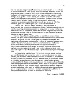 59

elaborar recursos magnéticos diferenciados, condizentes com os ii»-positivos
da própria sustentação, tanto quanto, no corpo terrestre, aprendeu a criar, por
automatismo, as enzimas e os hormônios que lhe asseguravam o equilíbrio
biológico, e, impressionando o paciente que explora, muita vez com a melhor
intenção, subjuga-lhe o campo mental, impondo-lhe ao centro coronário a
substância dos próprios pensamentos, que a vítima passa a acolher qual se
fossem os seus próprios. Assim, em perfeita simbiose, refletem-se
mutuamente, estacionários ambos no tempo, até que as leis da vida lhes
reclamem, pela dificuldade ou pela dor, a alteração imprescindível.
      OUTROS PROCESSOS SIMBIÓTICOS — De outras vezes, o
desencarnado que teme as experiências do Mundo Espiritual ou que insiste em
prender-se por egoísmo aos que jazem na retaguarda, se possui inteligência
mais vasta que a do hospedeiro, inspira-lhe atividade progressiva que resulta
em benefício do meio a que se vincula, tal como sucede com a bactéria nitri-
ficadora na raiz da leguminosa.
      Noutras circunstâncias, porém, efetua-se a simbiose em condições
infelizes, nas quais o desencarnado permanece eivado de ódio ou perversidade
enfermiça ao pé das próprias vítimas, inoculando-lhes fluídos letais, seja
copiando a ação do cogumelo que se faz verdugo da orquídea, impulsionando-
a a situações anormais, quando não lhe impõe lentamente a morte, seja
reproduzindo a atitude das algas invasoras no corpo dos anelídeos,
conduzindo-os a longas perturbações, fenômenos esses, no entanto, que
capitularemos, com apontamentos breves, em torno do vampirismo, como
responsável por vários distúrbios do corpo espiritual a se estamparem no corpo
físico.
        ANCIANIDADE DA SIMBIOSE ESPIRITUAL —Justo, assim, registrar
que a simbiose espiritual permanece entre os homens, desde as eras mais
remotas, em multifários processos de mediunismo consciente ou inconsciente,
através dos quais os chamados “mortos”, traumatizados ou ignorantes, fracos
ou indecisos, se aglutinam, em grande parte, ao “habitat” dos chamados
“vivos”, partilhando-lhes a existência, a absorver-lhes parcialmente a vitalidade,
até que os próprios Espíritos encarnados, com a força do seu próprio trabalho,
no estudo edificante e nas virtudes vividas, lhes ofereçam material para mais
amplas meditações, pelas quais se habilitem à necessária transformação com
que se adaptem a novos caminhos e aceitem encargos novos, à frente da
evolução deles mesmos, no rumo de esferas mais elevadas.

                                                        Pedro Leopoldo, 16/3/58.
 