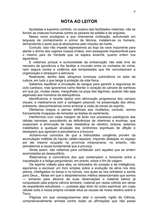 6


                           NOTA AO LEITOR
     Ajustadas a supremo conforto, no oceano das facilidades materiais, não se
forram as criaturas humanas contra os pesares da solidão e da angústia.
     Nesse navio prodigioso a que chamamos civilização, estruturado em
largueza de conhecimento e primor de técnica, instalam-se os homens,
demandando o porto que já alcançamos pelo impulso da morte.
     Contudo, isso não impede regressemos ao bojo da nave imponente para
alertar o ânimo dos viajores nossos irmãos, com passaporte imprescritível para
o mesmo país da Verdade que os espera amanhã, quanto ontem nos
aguardava.
     E voltamos porque a suntuosidade da embarcação não está livre do
nevoeiro da ignorância a lhe facilitar a incursão entre os rochedos do crime,
nem segura contra a violência das tempestades que lhe convulsionam a
organização e ameaçam a estrutura.
     Realmente, dentro dela, atingimos luminosa culminância no setor da
cultura, em tudo o que tange à proteção da vida física.
     Sabemos equilibrar a circulação do sangue para garantir a segurança do
ciclo cardíaco, mas ignoramos como libertar o coração do cárcere de sombras
em que jaz, muitas vezes, mergulhado na poça das lágrimas, quando não seja
algemado aos monstros da delinqüência.
     Identificamos a neurite óptica com eliminação progressiva dos campos
visuais, e medicamo-la com a vantagem possível, na preservação dos olhos;
entretanto, desconhecemos como arrancar a visão às trevas do espírito.
     Ofertamos braços e pernas artificiais aos mutilados; contudo, somos
francamente incapazes de remediar as lesões do sentimento.
     Interferimos com vasta margem de êxito nos processos patológicos das
células nervosas, auscultando as deficiências de vitaminas e enzimas, que
ocasionam a diminuição da taxa metabólica do cérebro; todavia, estamos
inabilitados a qualquer anulação das síndromes espirituais de aflição e
desespero que agravam a psicastenia e a loucura.
      Achamo-nos convictos de que a hidrocefalia congênita provém da
acumulação indébita do líquido céfalo-raquiano, impondo dilatação no espaço
por ele mesmo ocupado na província intracraniana; no entanto, não
percebemos a causa fundamental que a provoca.
      Ainda assim, não voltamos para confabular com aqueles que se sintam
acomodados ao desequilíbrio.
      Retornamos à convivência dos que contemplam o horizonte entre a
inquietação e a fadiga perguntando, em pranto, sobre o fim da viagem.
      De espírito voltado para eles, os torturados do coração e da inteligência,
aspiramos a escrever um livro simples sobre a evolução da alma nos dois
planos, interligados no berço e no túmulo, nos quais se nos entretece a senda
para Deus... Notas em que o despretensioso médico desencarnado que somos
— tomando para alicerce de suas observações o material básico já
conquistado pela própria ciência terrestre, material por vezes colhido em obras
de respeitáveis estudiosos —, pudesse algo dizer do corpo espiritual, em cujas
células sutis a nossa própria vontade situa as causas de nosso destino sobre a
Terra.
      Páginas em que conseguíssemos aliar o conceito rígido da Ciência,
compreensivelmente armada contra todas as afirmações que não possa
 