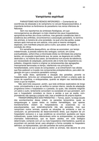 60


                                15
                       Vampirismo espiritual
        PARASITISMO NOS REINOS INFERIORES — Comentando as
ocorrências da obsessão e do vampirismo no veículo fisiopsicossomático, é
importante lembrar os fenômenos do parasitismo nos reinos inferiores da
Natureza.
        Sem nos reportarmos às simbioses fisiológicas, em que
microorganismos se albergam no trato intestinal dos seus hospedadores,
apropriando-se-lhes dos sucos nutritivos, mas gerando substâncias úteis à
existência dos anfitriões, encontraremos a associação parasitária, no domínio
dos animais, à maneira de uma sociedade, na qual uma das partes, quase
sempre após insinuar-se com astúcia, criou para si mesma vantagens
especiais, com manifesto prejuízo para a outra, que passa. em seguida, à
condição de vítima.
        Em semelhante desequilíbrio, as vítimas se acomodam, por tempo
indeterminado, à pressão externa dos verdugos; contudo, em outras
eventualidades, sofrem-lhes a intromissão direta na intimidade dos próprios
tecidos, em ocupação impertinente que, às vezes, se degenera em conflito
destruidor e, na maioria dos casos, se transforma num acordo de tolerância,
por necessidade de adaptação, perdurando até à morte dos hospedeiros es-
poliados, chegando mesmo a originar os remanescentes das agregações
imensamente demoradas no tempo, interferindo nos princípios da
hereditariedade, como raízes do conquistador, a se entranharem nas células
que lhes padecem a invasão nos componentes protoplasmáticos, para além da
geração em que o consórcio parasitário começa.
     Em razão disso, apreciando a situação dos parasitas, perante os
hospedadores, temo-los por ectoparasitas, quando limitam a própria ação às
zonas de superfície, e endoparasitas, quando se alojam nas reentrâncias do
corpo a que se impõem.
     Não será lícito esquecer, porém, que toda simbiose exploradora de longo
curso, principalmente a que se verifica no campo interno, resulta de adaptação
progressiva entre o hospedador e o parasita, os quais, não obstante reagindo
um sobre o outro, lentamente concordam na sociedade em que persistem, sem
que o hospedador considere os riscos e perdas a que se expõe, com-
prometendo não apenas a própria vida, mas a existência da própria espécie.
     TRANSFORMAÇÕES DOS PARASITAS — Temos, assim, na larga escala
dos acontecimentos dessa ordem, os parasitas temporários, quais as
sanguessugas e quase todos os insetos hematófagos, que apenas
transitoriamente visitam os hospedadores; os ocasionais ou os
pseudoparasitas, que sistematicamente não são parasitas, mas que
vampirizam outros animais, quando as situações do ambiente a isso os
conduzam; os permanentes de desenvolvimento direto, que dispõem de um
hospedador exclusivo e a cuja existência se encontram ajustados por laços
indissolúveis, quase todos relacionáveis entre os endoparasitas; os parasitas
chamados heteroxênicos, que se fazem adultos, em ciclo biológico
determinado, contando com um ou mais hospedeiros intermediários, quando se
encontram em período larval, para atingirem a forma completa no hospedeiro
definitivo; os hiperparasitas, que são parasitas de outros parasitas.
     Concluindo-se que o parasitismo, entre os animais, não decorre de uma
 