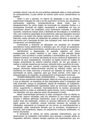61

condição natural, mas sim de uma autêntica adaptação deles a modo particular
de comportamento, é justo admitir se inclinem para novos característicos na
espécie.
      Assim é que o parasita, no regime de adaptação a que se entrega,
experimenta mutações de vulto a se lhe exprimirem na forma, por reduções ou
acentuações orgânicas, compreendendo-se, desse modo, que o
desaparecimento de certos órgãos de locomoção em parasitas fixados e a
conseqüente formação de órgãos necessários à estabilidade em que se
harmonizam devem ser analisados como fenômenos inerentes à simbiose
injuriante, notando-se nesses seres a fácilidade de fecundação e a resistência
vital, com a extrema capacidade de encistamento, pela qual segregam recursos
protetores e se isolam dos fatores adversos do meio, como o frio ou o calor,
tolerando vastos períodos de abstenção de qualquer alimento, a exemplo do
que ocorre com o percevejo do leito, que consegue viver, mais de seis meses
consecutivos, em completo jejum.
      Continuando a examinar as alterações nos parasitas em atividade,
assinalamos muitos platelmintos e anelídeos que, em virtude do parasitismo,
perderam os apêndices locomotores, substituindo-os por ventosas ou ganchos.
      Identificamos a degeneração do aparelho digestivo em vários
endoparasitas do campo intestinal e, por vezes, a total extinção desse
aparelho, como acontece a muitos cestóides e acantocéfalos que, vivendo, de
maneira invariável, na corrente abundante de sucos nutritivos já elaborados no
intestino de seus hospedadores, convertem os órgãos bucais em órgãos de
fixação, prescindindo de sistema intestinal próprio, de vez que passam a
realizar a nutrição respectiva por osmose, utilizando toda a superfície do corpo.
      De outras vezes, quando o parasita costuma ingerir grande massa de
sangue, demonstra desenvolvimento anormal do intestino médio, que se
transforma em bolsa volumosa a funcionar por depósito de reserva, onde a
assimilação se opera, vagarosa, para que esses animais, como sejam as
sanguessugas e os mosquitos, se sobreponham a longos jejuns eventuais.
      TRANSFORMAÇÕES DOS HOSPEDEIROS — Todavia, se os parasitas
podem acusar expressivas transformações, àface do novo regime de existência
a que se afeiçoam, os resultados de tais associações sobre o hospedeiro são
mais profundos, porque os assaltantes, depois de instalados, se multiplicam,
ameaçadores, estabelecendo espoliações sobre as províncias orgânicas da
vítima, sugando-lhe a vitalidade, traumatizando-lhe os tecidos, provocando
lesões parciais ou totais ou estendendo ações tóxicas, como a exaltação febril
nas infecções, com que, algumas vezes, lhe apressam a morte.
      Nessa movimentação perniciosa ou letal, conseguem irritar as células ou
destruí-las, obstruir cavidades, seja nos intestinos ou nos vasos, embaraçar
funções e obliterar glândulas importantes, quais as glândulas genitais, que
podem levar até àcastração, embora os recursos defensivos do hospedeiro
sejam postos em evidência, criando exércitos celulares de combate às
infestações, expulsando os invasores por via comum, ou neutralizando-lhes a
penetração, pelas membranas fibrosas que os envolvem, encistando-os a
princípio, para aniquilá-los, depois, em pequeninos invólucros calcificados, no
interior dos tecidos.
      E lembrando os efeitos de certos parasitas heteroxênicos, que se
desenvolvem no hospedeiro intermediário para alcançar a posição adulta no
hospedeiro definitivo, bastará menção especial aos tripanossomas que, em
 