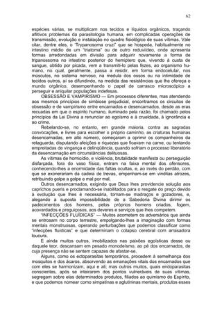 62

espécies várias, se multiplicam nos tecidos e líquidos orgânicos, traçando
aflitivos problemas da parasitologia humana, em complicadas operações de
transmissão, evolução e instalação no quadro fisiológico de suas vítimas. Vale
citar, dentre eles, o ‘Trypanosoma cruzi” que se hospeda, habitualmente no
intestino médio de um “triatoma” ou de outro reduviídeo, onde apresenta
formas arredondadas em divisão para adquirir novamente a forma de
tripanossoma no intestino posterior do hemiptero que, vivendo à custa de
sangue, obtido por picada, vem a transmiti-lo pelas fezes, ao organismo hu-
mano, no qual, geralmente, passa a residir, em forma endocelular, nos
músculos, no sistema nervoso, na medula dos ossos ou na intimidade de
tecidos outros, aí se difundindo, na medida das resistências que lhe ofereça o
mundo orgânico, desempenhando o papel de carrasco microscópico a
perseguir e aniquilar populações indefesas.
       OBSESSÃO E VAMPIRISMO — Em processos diferentes, mas atendendo
aos mesmos princípios de simbiose prejudicial, encontramos os circuitos de
obsessão e de vampirismo entre encarnados e desencarnados, desde as eras
recuadas em que o espírito humano, iluminado pela razão, foi chamado pelos
princípios da Lei Divina a renunciar ao egoísmo e à crueldade, à ignorância e
ao crime.
       Rebelando-se, no entanto, em grande maioria, contra as sagradas
convocações, e livres para escolher o próprio caminho, as criaturas humanas
desencarnadas, em alto número, começaram a oprimir os companheiros da
retaguarda, disputando afeições e riquezas que ficavam na carne, ou tentando
empreitadas de vingança e delinqüência, quando sofriam o processo liberatório
da desencarnação em circunstâncias delituosas.
       As vítimas de homicídio, e violência, brutalidade manifesta ou perseguição
disfarçada, fora do vaso físico, entram na faixa mental dos ofensores,
conhecendo-lhes a enormidade das faltas ocultas, e, ao invés do perdão, com
que se exonerariam da cadeia de trevas, empenham-se em vinditas atrozes,
retribuindo golpe a golpe e mal por mal.
       Outros desencarnados, exigindo que Deus lhes providencie solução aos
caprichos pueris e proclamando-se inabilitados para o resgate do preço devido
à evolução que lhes é necessária, tornam-se madraços e gozadores, e,
alegando a suposta impossibilidade de a Sabedoria Divina dirimir os
padecimentos dos homens, pelos próprios homens criados, fogem,
acovardados e preguiçosos, aos deveres e serviços que lhes competem.
       “INFECÇÕES FLUÍDICAS” — Muitos acometem os adversários que ainda
se entrosam no corpo terrestre, empolgando-lhes a imaginação com formas
mentais monstruosas, operando perturbações que podemos classificar como
“infecções fluídicas” e que determinam o colapso cerebral com arrasadora
loucura.
       E ainda muitos outros, imobilizados nas paixões egoísticas desse ou
daquele teor, descansam em pesado monodeísmo, ao pé dos encarnados, de
cuja presença não se sentem capazes de afastar-se.
       Alguns, como os ectoparasitas temporários, procedem à semelhança dos
mosquitos e dos ácaros, absorvendo as emanações vitais dos encarnados que
com eles se harmonizam, aqui e ali; mas outros muitos, quais endoparasitas
conscientes, após se inteirarem dos pontos vulneráveis de suas vítimas,
segregam sobre elas determinados produtos, filiados ao quimismo do Espírito,
e que podemos nomear como simpatinas e aglutininas mentais, produtos esses
 