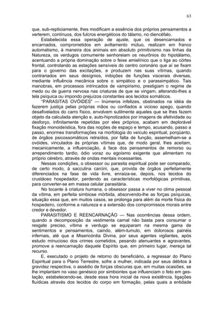 63

que, sub-repticiamente, lhes modificam a essência dos próprios pensamentos a
verterem, contínuos, dos fulcros energéticos do tálamo, no diencéfalo.
      Estabelecida essa operação de ajuste, que os desencarnados e
encarnados, comprometidos em aviltamento mútuo, realizam em franco
automatismo, à maneira dos animais em absoluto primitivismo nas linhas da
Natureza, os verdugos comumente senhoreiam os neurônios do hipotálamo,
acentuando a própria dominação sobre o feixe amielínico que o liga ao córtex
frontal, controlando as estações sensíveis do centro coronário que aí se fixam
para o governo das excitações, e produzem nas suas vítimas, quando
contrariados em seus desígnios, inibições de funções viscerais diversas,
mediante influência mecânica sobre o simpático e o parassimpático. Tais
manobras, em processos intrincados de vampirismo, prestigiam o regime de
medo ou de guerra nervosa nas criaturas de que se vingam, alterando-lhes a
tela psíquica ou impondo prejuízos constantes aos tecidos somáticos.
      “PARASITAS OVÓIDES” — Inúmeros infelizes, obstinados na idéia de
fazerem justiça pelas próprias mãos ou confiados a vicioso apego, quando
desafivelados do carro físico, envolvem sutilmente aqueles que se lhes fazem
objeto da calculada atenção e, auto-hipnotizados por imagens de afetividade ou
desforço, infinitamente repetidas por eles próprios, acabam em deplorável
fixação monoideística, fora das noções de espaço e tempo, acusando, passo a
passo, enormes transformações na morfologia do veículo espiritual, porqüanto,
de órgãos psicossomáticos retraídos, por falta de função, assemelham-se a
ovóides, vinculados às próprias vítimas que, de modo geral, lhes aceitam,
mecanicamente, a influenciação, à face dos pensamentos de remorso ou
arrependimento tardio, ódio voraz ou egoísmo exigente que alimentam no
próprio cérebro, através de ondas mentais incessantes.
      Nessas condições, o obsessor ou parasita espiritual pode ser comparado,
de certo modo, à sacculina carcini, que, provida de órgãos perfeitamente
diferenciados na fase de vida livre, enraiza-se, depois, nos tecidos do
crustáceo hospedador, perdendo as características morfológicas primitivas,
para converter-se em massa celular parasitária.
      No tocante à criatura humana, o obsessor passa a viver no clima pessoal
da vítima, em perfeita simbiose mórbida, absorvendo-lhe as forças psíquicas,
situação essa que, em muitos casos, se prolonga para além da morte física do
hospedeiro, conforme a natureza e a extensão dos compromissos morais entre
credor e devedor.
     PARASITISMO E REENCARNAÇÃO — Nas ocorrências dessa ordem,
quando a decomposição da vestimenta carnal não basta para consumar o
resgate preciso, vítima e verdugo se equiparam na mesma gama de
sentimentos e pensamentos, caindo, além-tumulo, em dolorosos painéis
infernais, até que a Misericórdia Divina, por seus agentes vigilantes, após
estudo minucioso dos crimes cometidos, pesando atenuantes e agravantes,
promove a reencarnação daquele Espírito que, em primeiro lugar, mereça tal
recurso.
     E, executado o projeto de retorno do beneficiário, a regressar do Plano
Espiritual para o Plano Terrestre, sofre a mulher, indicada por seus débitos à
gravidez respectiva, o assédio de forças obscuras que, em muitas ocasiões, se
lhe implantam no vaso genésico por simbiontes que influenciam o feto em ges-
tação, estabelecendo-se, desde essa hora inicial da nova existência, ligações
fluídicas através dos tecidos do corpo em formação, pelas quais a entidade
 