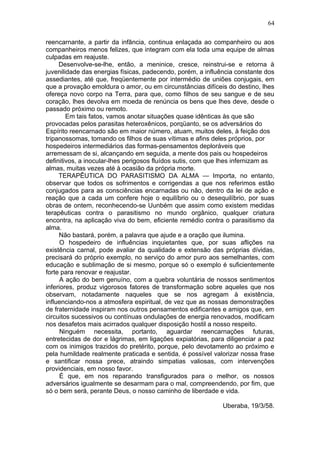 64

reencarnante, a partir da infância, continua enlaçada ao companheiro ou aos
companheiros menos felizes, que integram com ela toda uma equipe de almas
culpadas em reajuste.
     Desenvolve-se-lhe, então, a meninice, cresce, reinstrui-se e retorna à
juvenilidade das energias físicas, padecendo, porém, a influência constante dos
assediantes, até que, freqüentemente por intermédio de uniões conjugais, em
que a provação emoldura o amor, ou em circunstâncias difíceis do destino, lhes
ofereça novo corpo na Terra, para que, como filhos de seu sangue e de seu
coração, lhes devolva em moeda de renúncia os bens que lhes deve, desde o
passado próximo ou remoto.
        Em tais fatos, vamos anotar situações quase idênticas às que são
provocadas pelos parasitas heteroxênicos, porqüanto, se os adversários do
Espírito reencarnado são em maior número, atuam, muitos deles, à feição dos
tripanossomas, tomando os filhos de suas vítimas e afins deles próprios, por
hospedeiros intermediários das formas-pensamentos deploráveis que
arremessam de si, alcançando em seguida, a mente dos pais ou hospedeiros
definitivos, a inocular-lhes perigosos fluídos sutis, com que lhes infernizam as
almas, muitas vezes até à ocasião da própria morte.
     TERAPÊUTICA DO PARASITISMO DA ALMA — Importa, no entanto,
observar que todos os sofrimentos e corrigendas a que nos referimos estão
conjugados para as consciências encarnadas ou não, dentro da lei de ação e
reação que a cada um confere hoje o equilíbrio ou o desequilíbrio, por suas
obras de ontem, reconhecendo-se Uunbém que assim como existem medidas
terapêuticas contra o parasitismo no mundo orgânico, qualquer criatura
encontra, na aplicação viva do bem, eficiente remédio contra o parasitismo da
alma.
     Não bastará, porém, a palavra que ajude e a oração que ilumina.
      O hospedeiro de influências inquietantes que, por suas aflições na
existência carnal, pode avaliar da qualidade e extensão das próprias dívidas,
precisará do próprio exemplo, no serviço do amor puro aos semelhantes, com
educação e sublimação de si mesmo, porque só o exemplo é suficientemente
forte para renovar e reajustar.
      A ação do bem genuíno, com a quebra voluntária de nossos sentimentos
inferiores, produz vigorosos fatores de transformação sobre aqueles que nos
observam, notadamente naqueles que se nos agregam à existência,
influenciando-nos a atmosfera espiritual, de vez que as nossas demonstrações
de fraternidade inspiram nos outros pensamentos edificantes e amigos que, em
circuitos sucessivos ou contínuas ondulações de energia renovados, modificam
nos desafetos mais acirrados qualquer disposição hostil a nosso respeito.
      Ninguém necessita, portanto, aguardar reencarnações futuras,
entretecidas de dor e lágrimas, em ligações expiatórias, para diligenciar a paz
com os inimigos trazidos do pretérito, porque, pelo devotamento ao próximo e
pela humildade realmente praticada e sentida, é possível valorizar nossa frase
e santificar nossa prece, atraindo simpatias valiosas, com intervenções
providenciais, em nosso favor.
      É que, em nos reparando transfigurados para o melhor, os nossos
adversários igualmente se desarmam para o mal, compreendendo, por fim, que
só o bem será, perante Deus, o nosso caminho de liberdade e vida.

                                                             Uberaba, 19/3/58.
 