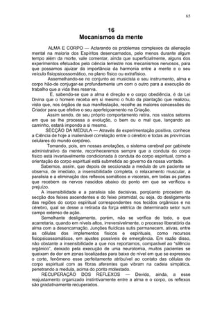 65


                                16
                        Mecanismos da mente
         ALMA E CORPO — Aclarando os problemas complexos da alienação
mental na maioria dos Espíritos desencarnados, pelo menos durante algum
tempo além da morte, vale comentar, ainda que superficialmente, alguns dos
experimentos efetuados pela ciência terrestre nos mecanismos nervosos, para
que possamos ajuizar da importância da harmonia entre a mente e o seu
veículo fisiopsicossomático, no plano físico ou extrafísico.
         Assemelhando-se no conjunto ao musicista e seu instrumento, alma e
corpo hão-de conjugar-se profundamente um com o outro para a execução do
trabalho que a vida lhes reserva.
          E, sabendo-se que a alma é direção e o corpo obediência, é da Lei
Divina que o homem receba em si mesmo o fruto da plantação que realizou,
visto que, nos órgãos de sua manifestação, recolhe as maiores concessões do
Criador para que efetive o seu aperfeiçoamento na Criação.
         Assim sendo, de seu próprio comportamento retira, nos vastos setores
em que se lhe processa a evolução, o bem ou o mal que, lançando ao
caminho, estará impondo a si mesmo.
        SECÇÃO DA MEDULA — Através de experimentação positiva, conhece
a Ciência de hoje a inalienável correlação entre o cérebro e todas as províncias
celulares do mundo corpóreo.
         Tomando, pois, em nossas anotações, o sistema cerebral por gabinete
administrativo da mente, reconheceremos sempre que a conduta do corpo
físico está invariavelmente condicionada à conduta do corpo espiritual, como a
orientação do corpo espiritual está submetida ao governo da nossa vontade.
     Sabemos, assim, que depois de seccionada a medula de um paciente se
observa, de imediato, a insensibilidade completa, o relaxamento muscular, a
paralisia e a eliminação dos reflexos somáticos e viscerais, em todas as partes
que recebem os nervos nascidos abaixo do ponto em que se verificou o
prejuízo.
      A insensibilidade e a paralisia são decisivas, porqüanto procedem da
secção dos feixes ascendentes e do feixe piramidal, ou seja, do desligamento
das regiões do corpo espiritual correspondentes nos tecidos orgânicos e no
cérebro, qual se desse a retirada da força elétrica de determinado setor num
campo extenso de ação.
      Semelhante desligamento, porém, não se verifica de todo, o que
acarretaria, quando em níveis altos, irreversivelmente, o processo liberatório da
alma com a desencarnação. Junções fluídicas sutis permanecem, ativas, entre
as células dos implementos físicos e espirituais, como recursos
fisiopsicossomáticos, em ajustes possíveis de emergência. Em razão disso,
não obstante a insensibilidade a que nos reportamos, comparável ao “silêncio
orgânico”, deixado pela execução de uma neurotomia, muitos pacientes se
queixam de dor em zonas localizadas para baixo do nível em que se expressou
o corte, fenômeno esse perfeitamente atribuível ao contato das células do
corpo espiritual com as fibras aferentes que vibram na cadeia simpática,
penetrando a medula, acima do ponto molestado.
      RECUPERAÇÃO DOS REFLEXOS — Devido, ainda, a esse
reajustamento organizado instintivamente entre a alma e o corpo, os reflexos
são gradativamente recuperados.
 