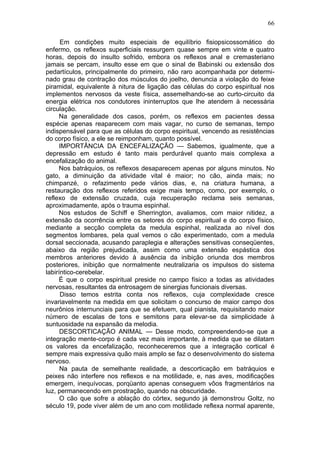 66

      Em condições muito especiais de equilíbrio fisiopsicossomático do
enfermo, os reflexos superficiais ressurgem quase sempre em vinte e quatro
horas, depois do insulto sofrido, embora os reflexos anal e cremasteriano
jamais se percam, insulto esse em que o sinal de Babinski ou extensão dos
pedartículos, principalmente do primeiro, não raro acompanhada por determi-
nado grau de contração dos músculos do joelho, denuncia a violação do feixe
piramidal, equivalente à nitura de ligação das células do corpo espiritual nos
implementos nervosos da veste física, assemelhando-se ao curto-circuito da
energia elétrica nos condutores ininterruptos que lhe atendem à necessária
circulação.
     Na generalidade dos casos, porém, os reflexos em pacientes dessa
espécie apenas reaparecem com mais vagar, no curso de semanas, tempo
indispensável para que as células do corpo espiritual, vencendo as resistências
do corpo físico, a ele se reimponham, quanto possível.
     IMPORTÂNCIA DA ENCEFALIZAÇÃO — Sabemos, igualmente, que a
depressão em estudo é tanto mais perdurável quanto mais complexa a
encefalização do animal.
     Nos batráquios, os reflexos desaparecem apenas por alguns minutos. No
gato, a diminuição da atividade vital é maior; no cão, ainda mais; no
chimpanzé, o refazimento pede vários dias, e, na criatura humana, a
restauração dos reflexos referidos exige mais tempo, como, por exemplo, o
reflexo de extensão cruzada, cuja recuperação reclama seis semanas,
aproximadamente, após o trauma espinhal.
     Nos estudos de Schiff e Sherrington, avaliamos, com maior nitidez, a
extensão da ocorrência entre os setores do corpo espiritual e do corpo físico,
mediante a secção completa da medula espinhal, realizada ao nível dos
segmentos lombares, pela qual vemos o cão experimentado, com a medula
dorsal seccionada, acusando paraplegia e alterações sensitivas conseqüentes,
abaixo da região prejudicada, assim como uma extensão espástica dos
membros anteriores devido à ausência da inibição oriunda dos membros
posteriores, inibição que normalmente neutralizaria os impulsos do sistema
labiríntico-cerebelar.
     É que o corpo espiritual preside no campo físico a todas as atividades
nervosas, resultantes da entrosagem de sinergias funcionais diversas.
      Disso temos estrita conta nos reflexos, cuja complexidade cresce
invariavelmente na medida em que solicitam o concurso de maior campo dos
neurônios internunciais para que se efetuem, qual pianista, requisitando maior
número de escalas de tons e semitons para elevar-se da simplicidade à
suntuosidade na expansão da melodia.
      DESCORTICAÇÃO ANIMAL — Desse modo, compreendendo-se que a
integração mente-corpo é cada vez mais importante, à medida que se dilatam
os valores da encefalização, reconheceremos que a integração cortical é
sempre mais expressiva quão mais amplo se faz o desenvolvimento do sistema
nervoso.
      Na pauta de semelhante realidade, a descorticação em batráquios e
peixes não interfere nos reflexos e na motilidade, e, nas aves, modificações
emergem, inequívocas, porqüanto apenas conseguem vôos fragmentários na
luz, permanecendo em prostração, quando na obscuridade.
      O cão que sofre a ablação do córtex, segundo já demonstrou Goltz, no
século 19, pode viver além de um ano com motilidade reflexa normal aparente,
 