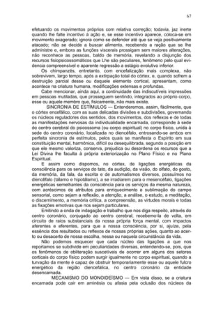 67

efetuando os movimentos próprios com relativa correção; todavia, jaz inerte
quando lhe falte incentivo à ação e, se esse incentivo aparece, coloca-se em
movimento exagerado; ignora como se defender até que se veja positivamente
atacado; não se decide a buscar alimento, recebendo a ração que se lhe
administre e, embora as funções viscerais prossigam sem maiores alterações,
não reconhece as pessoas, baldo de memória, revelando a disjunção dos
recursos fisiopsicossomáticos que Lhe são peculiares, fenômeno pelo qual evi-
dencia compreensível e aparente regressão a estágio evolutivo inferior.
     Os chimpanzés, entretanto, com encefalização mais complexa, não
sobrevivem, largo tempo, após a extirpação total do córtex, e, quando sofrem a
destruição parcial desse ou daquele elemento cortical, apresentam, como
acontece na criatura humana, modificações extensas e profundas.
     Cabe mencionar, ainda aqui, a continuidade das indiscutíveis impressões
em pessoas mutiladas, que prosseguem sentindo, integrados ao próprio corpo,
esse ou aquele membro que, fisicamente, não mais existe.
        SINCRONIA DE ESTÍMULOS — Entenderemos, assim, fácilmente, que
o córtex encefálico, com as suas delicadas divisões e subdivisões, governando
os núcleos reguladores dos sentidos, dos movimentos, dos reflexos e de todas
as manifestações nervosas da individualidade encarnada, corresponde à sede
do centro cerebral do psicossoma (ou corpo espiritual) no corpo físico, unida à
sede do centro coronário, localizada no diencéfalo, entrosando-se ambos em
perfeita sincronia de estímulos, pelos quais se manifesta o Espírito em sua
constituição mental, harmônica, difícil ou desequilibrada, segundo a posição em
que ele mesmo valoriza, conserva, prejudica ou desordena os recursos que a
Lei Divina lhe faculta à própria exteriorização no Plano Físico e no Plano
Espiritual.
      E assim como dispomos, no córtex, de ligações energéticas da
consciência para os serviços do tato, da audição, da visão, do olfato, do gosto,
da memória, da fala, da escrita e de automatismos diversos, possuímos no
diencêfalo (tálamo e hipotálamo), a se irradiarem para o mesencéfalo, ligações
energéticas semelhantes da consciência para os serviços da mesma natureza,
com acréscimos de atributos para enriquecimento e sublimação do campo
sensorial, como sejam a reflexão, a atenção, a análise, o estudo, a meditação,
o discernimento, a memória crítica, a compreensão, as virtudes morais e todas
as fixações emotivas que nos sejam particulares.
      Emitindo a onda de indagação e trabalho que nos diga respeito, através do
centro coronário, conjugado ao centro cerebral, recebemo-la de volta, em
circuito de raios substanciais da nossa própria força mental, com impactos
aferentes e eferentes, para que a nossa consciência, por si, ajuíze, pela
essência dos resultados ou reflexos de nossas próprias ações, quanto ao acer-
to ou desacerto de nossa escolha, nessa ou naquela circunstância da vida.
      Não podemos esquecer que cada núcleo das ligações a que nos
reportamos se subdivide em peculiaridades diversas, entendendo-se, pois, que
os fenômenos de obliteração suscetíveis de ocorrer em alguns dos setores
corticais do corpo físico podem surgir igualmente no corpo espiritual, quando a
turvação da mente é capaz de obstruir temporariamente esse ou aquele fulcro
energético da região diencefálica, no centro coronário da entidade
desencarnada.
           MECANISMO DO MONOIDEÍSMO — Em vista disso, se a criatura
encarnada pode cair em aminésia ou afasia pela oclusão dos núcleos da
 