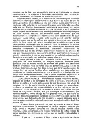 68

memória ou da fala, sem desequilíbrio integral da inteligência, a criatura
desencarnada pode arrojar-se a frustrações semelhantes, sem perturbação
total do pensamento, enquanto se lhe mantenha a distonia.
      Segundo critério idêntico, se a habilidade de um homem para manobrar
determinado idioma pode cessar numa das sub-divisões do núcleo da fala, no
córtex, persistindo a habilidade para lidar com idiomas outros, assim também o
núcleo da visão profunda, no centro coronário, pode sofrer disfunção específica
pela qual um Espírito desencarnado contemplará tão-somente, por tempo
equivalente à conturbação em que se encontre, os quadros terríficos que lhe
digam respeito às culpas contraídas, sem capacidade para observar paisagens
de outra espécie; escutará exclusivamente vozes acusadoras que lhe
testemunhem os compromissos inconfessáveis, sem possibilidade de ouvir
quaisquer outros valores sônicos, tanto quanto poderá recordar apenas
acontecimentos que se lhe refiram aos padecimentos morais, com absoluto
olvido de fatos outros, até mesmo daqueles que se relacionem com a sua
personalidade, motivo pelo qual se fazem tão raros os processos de perfeita
identificação individual, na generalidade das comunicações mediúnicas, com
entidades dementadas ou sofredoras, comumente estacionárias no
monoideísmo que as isola em tipos exclusivos de recordação ou emoção, de
vez que, nessas condições, o pensamento contínuo que lhes flui da mente, em
circuito viciado sobre si mesmo, age coagulando ou materializando pesadelos
fantásticos, em conexão com as lembranças que albergam.
      E esses pesadelos não são realmente meras criações abstratas,
porqüanto, em fluxo constante, as imagens repetidas, formadas pelas
partículas vivas de matéria mental, se articulam em quadros que obedecem
também à vitalidade mais ou menos longa do pensamento, justapondo-se às
criaturas desencarnadas que lhes dão a forma e que, congregando criações do
mesmo teor, de outros Espíritos afins, estabelecem, por associações es-
pontâneas, os painéis apavorantes em que a consciência culpada expia, por
tempo justo, as conseqüências dos crimes a que se empenhou, prejudicando a
harmonia das Leis Divinas e conturbando, concomitantemente, a si mesma.
        ZONAS PURGATORIAIS — Obliterados os núcleos energéticos da alma,
capazes de conduzi-la às sensações de euforia e elevação, entendimento e
beleza, precipita-se a mente, pelo excesso da taxa de remorso nos fulcros da
memória, na dor do arrependimento a que se encarcera por automatismo,
conforme os princípios de responsabilidade a se lhe delinearem no ser,
plasmando com os seus próprios pensamentos as telas temporárias, mas por
vezes de longuíssima duração, em que contempla, incessantemente, por
reflexão mecânica, o fruto amargo de suas próprias obras, até que esgote os
resíduos das culpas esposadas ou receba caridosa intervenção dos agentes do
amor divino, que, habitualmente, lhe oferecem o preparo adequado para a
reencarnação necessária, pela qual retomará ao aprendizado prático das lições
em que faliu.
           É dessa forma que os suicidas, com agravantes à frente do Plano
Espiritual, como também os delinqüentes de variada categoria, padecem por
largo tempo a influência constante das aflitivas criações mentais deles
mesmos, a elas aprisionados, pela fixação monoidéica de certos núcleos do
corpo espiritual, em detrimento de outros que se mantém malbaratados e
oclusos.
            E porque o pensamento é força criativa e aglutinante na criatura
 