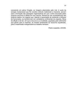 69

consciente em plena Criação, as imagens plasmadas pelo mal, à custa da
energia inestancável que lhe constitui atributo inalienável e imanente, servem
para a formação das paisagens regenerativas em que a alma alucinada pelos
próprios remorsos é detida em sua marcha, ilhando-se nas conseqüências dos
próprios delitos, em lugares que, retendo a associação de centenas e milhares
de transviados, se transformam em verdadeiros continentes de angústia, filtros
de aflição e de dor, em que a loucura ou a crueldade, juguladas pelo sofrimento
que geram para si mesmas, se rendem lentamente ao raciocínio equilibrado,
para a readmissão indispensável ao trabalho remissor.

                                                     Pedro Leopoldo, 23/3/58.
 