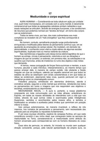 70


                              17
                 Mediunidade e corpo espiritual
        AURA HUMANA — Considerando-se toda célula em ação por unidade
viva, qual motor microscópico, em conexão com a usina mental, é claramente
compreensível que todas as agregações celulares emitam radiações e que
essas radiações se articulem, através de sinergias funcionais, a se constituírem
de recursos que podemos nomear por “tecidos de força”, em torno dos corpos
que as exteriorizam.
        Todos os seres vivos, por isso, dos mais rudimentares aos mais
complexos se revestem de um “halo energético” que lhes corresponde à
natureza.
        No homem, contudo, semelhante projeção surge profundamente
enriquecida e modificada pelos fatores do pensamento contínuo que, em se
ajustando às emanações do campo celular, lhe modelam, em derredor da
personalidade, o conhecido corpo vital ou duplo etéreo de algumas escolas
espiritualistas, duplicata mais ou menos radiante da criatura.
        Nas reentrâncias e ligações sutis dessa túnica eletromagnética de que o
homem se entraja, circula o pensamento, colorindo-a com as vibrações e
imagens de que se constitui, aí exibindo, em primeira mão, as solicitações e os
quadros que improvisa, antes de irradiá-los no rumo dos objetos e das metas
que demanda.
         Aí temos, nessa conjugação de forças físico-químicas e mentais, a aura
humana, peculiar a cada indivíduo, interpenetrando-o, ao mesmo tempo que
parece emergir dele, à maneira de campo ovóide, não obstante a feição
irregular em que se configura, valendo por espelho sensível em que todos os
estados da alma se estampam com sinais característicos e em que todas as
idéias se evidenciam, plasmando telas vivas, quando perduram em vigor e
semelhança como no cinematógrafo comum.
     Fotosfera psíquica, entretecida em elementos dinâmicos, atende à
cromática variada, segundo a onda mental que emitimos, retratando-nos todos
os pensamentos em cores e imagens que nos respondem aos objetivos e
escolhas, enobrecedores ou deprimentes.
     MEDIUNIDADE INICIAL — A aura é, portanto, a nossa plataforma
onipresente em toda comunicação com as rotas alheias, antecâmara do
Espírito, em todas as nossas atividades de intercâmbio com a vida que nos
rodeia, através da qual somos vistos e examinados pelas Inteligências
Superiores, sentidos e reconhecidos pelos nossos afins, e temidos e
hostilizados ou amados e auxiliados pelos irmãos que caminham em posição
inferior à nossa.
     Isso porque exteriorizamos, de maneira invariável, o reflexo de nós
mesmos, nos contatos de pensamento a pensamento, sem necessidade das
palavras para as simpatias ou repulsões fundamentais.
     É por essa couraça vibratória, espécie de carapaça fluídica, em que cada
consciência constrói o seu ninho ideal, que começaram todos os serviços da
mediunidade na Terra, considerando-se a mediunidade como atributo do
homem encarnado para corresponder-se com os homens liberados do corpo
físico.
     Essa obra de permuta, no entanto, foi iniciada no mundo sem qualquer
direção consciente, porque, pela natural apresentação da própria aura, os
 