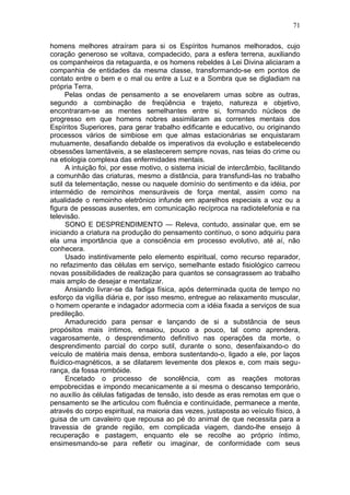 71

homens melhores atraíram para si os Espíritos humanos melhorados, cujo
coração generoso se voltava, compadecido, para a esfera terrena, auxiliando
os companheiros da retaguarda, e os homens rebeldes à Lei Divina aliciaram a
companhia de entidades da mesma classe, transformando-se em pontos de
contato entre o bem e o mal ou entre a Luz e a Sombra que se digladiam na
própria Terra.
      Pelas ondas de pensamento a se enovelarem umas sobre as outras,
segundo a combinação de freqüência e trajeto, natureza e objetivo,
encontraram-se as mentes semelhantes entre si, formando núcleos de
progresso em que homens nobres assimilaram as correntes mentais dos
Espíritos Superiores, para gerar trabalho edificante e educativo, ou originando
processos vários de simbiose em que almas estacionárias se enquistaram
mutuamente, desafiando debalde os imperativos da evolução e estabelecendo
obsessões lamentáveis, a se elastecerem sempre novas, nas teias do crime ou
na etiologia complexa das enfermidades mentais.
      A intuição foi, por esse motivo, o sistema inicial de intercâmbio, facilitando
a comunhão das criaturas, mesmo a distância, para transfundi-las no trabalho
sutil da telementação, nesse ou naquele domínio do sentimento e da idéia, por
intermédio de remoinhos mensuráveis de força mental, assim como na
atualidade o remoinho eletrônico infunde em aparelhos especiais a voz ou a
figura de pessoas ausentes, em comunicação recíproca na radiotelefonia e na
televisão.
      SONO E DESPRENDIMENTO — Releva, contudo, assinalar que, em se
iniciando a criatura na produção do pensamento contínuo, o sono adquiriu para
ela uma importância que a consciência em processo evolutivo, até aí, não
conhecera.
      Usado instintivamente pelo elemento espiritual, como recurso reparador,
no refazimento das células em serviço, semelhante estado fisiológico carreou
novas possibilidades de realização para quantos se consagrassem ao trabalho
mais amplo de desejar e mentalizar.
      Ansiando livrar-se da fadiga física, após determinada quota de tempo no
esforço da vigília diária e, por isso mesmo, entregue ao relaxamento muscular,
o homem operante e indagador adormecia com a idéia fixada a serviços de sua
predileção.
      Amadurecido para pensar e lançando de si a substância de seus
propósitos mais íntimos, ensaiou, pouco a pouco, tal como aprendera,
vagarosamente, o desprendimento definitivo nas operações da morte, o
desprendimento parcial do corpo sutil, durante o sono, desenfaixando-o do
veículo de matéria mais densa, embora sustentando-o, ligado a ele, por laços
fluídico-magnéticos, a se dilatarem levemente dos plexos e, com mais segu-
rança, da fossa rombóide.
      Encetado o processo de sonolência, com as reações motoras
empobrecidas e impondo mecanicamente a si mesma o descanso temporário,
no auxílio às células fatigadas de tensão, isto desde as eras remotas em que o
pensamento se lhe articulou com fluência e continuidade, permanece a mente,
através do corpo espiritual, na maioria das vezes, justaposta ao veículo físico, à
guisa de um cavaleiro que repousa ao pé do animal de que necessita para a
travessia de grande região, em complicada viagem, dando-lhe ensejo à
recuperação e pastagem, enquanto ele se recolhe ao próprio íntimo,
ensimesmando-se para refletir ou imaginar, de conformidade com seus
 