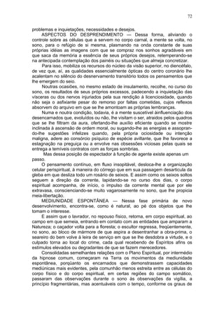 72

problemas e inquietações, necessidades e desejos.
      ASPECTOS DO DESPRENDIMENTO — Dessa forma, aliviando o
controle sobre as células que a servem no corpo carnal, a mente se volta, no
sono, para o refúgio de si mesma, plasmando na onda constante de suas
próprias idéias as imagens com que se compraz nos sonhos agradáveis em
que saca da memória a essência de seus próprios desejos, retemperando-se
na antecipada contemplação dos painéis ou situações que almeja concretizar.
      Para isso, mobiliza os recursos do núcleo da visão superior, no diencéfalo,
de vez que, aí, as qualidades essencialmente ópticas do centro coronário lhe
acalentam no silêncio do desnervamento transitório todos os pensamentos que
lhe emergem do seio.
      Noutras ocasiões, no mesmo estado de insulamento, recolhe, no curso do
sono, os resultados de seus próprios excessos, padecendo a inquietação das
vísceras ou dos nervos injuriados pela sua rendição à licenciosidade, quando
não seja o asfixiante pesar do remorso por faltas cometidas, cujos reflexos
absorvem do arquivo em que se lhe amontoam as próprias lembranças.
      Numa e noutra condição, todavia, é a mente suscetível àinfluenciação dos
desencarnados que, evoluídos ou não, lhe visitam o ser, atraidos pelos quadros
que se lhe filtram da aura, ofertando-lhe auxílio eficiente quando se mostre
inclinada à ascensão de ordem moral, ou sugando-lhe as energias e assopran-
do-lhe sugestões infelizes quando, pela própria ociosidade ou intenção
maligna, adere ao consórcio psíquico de espécie aviltante, que lhe favorece a
estagnação na preguiça ou a envolve nas obsessões viciosas pelas quais se
entrega a temíveis contratos com as forças sombrias.
       Mas dessa posição de espectador à função de agente existe apenas um
passo.
      O pensamento contínuo, em fluxo insopitável, desloca-lhe a organização
celular perispiritual, à maneira do córrego que em sua passagem desarticula da
gleba em que desliza todo um rosário de seixos. E assim como os seixos soltos
seguem a direção da corrente, lapidando-se no curso dos dias, o corpo
espiritual acompanha, de início, o impulso da corrente mental que por ele
extravasa, conscienciando-se muito vagarosamente no sono, que lhe propicia
meia-libertação.
      MEDIUNIDADE ESPONTÂNEA — Nessa fase primária de novo
desenvolvimento, encontra-se, como é natural, ao pé dos objetos que lhe
tomam o interesse.
      E assim que o lavrador, no repouso físico, retoma, em corpo espiritual, ao
campo em que semeia, entrando em contato com as entidades que amparam a
Natureza; o caçador volta para a floresta; o escultor regressa, freqüentemente,
no sono, ao bloco de mármore de que aspira a desentranhar a obra-prima, o
seareiro do bem volve à leira de serviço em que se lhe desdobra a virtude, e o
culpado torna ao local do crime, cada qual recebendo de Espíritos afins os
estímulos elevados ou degradantes de que se fazem merecedores.
      Consolidadas semelhantes relações com o Plano Espiritual, por intermédio
da hipnose comum, começaram na Terra os movimentos da mediunidade
espontânea, porqüanto os encarnados que demonstrassem capacidades
mediúnicas mais evidentes, pela comunhão menos estreita entre as células do
corpo físico e do corpo espiritual, em certas regiões do campo somático,
passaram das observações durante o sono às observações da vigília, a
princípio fragmentárias, mas acentuáveis com o tempo, conforme os graus de
 