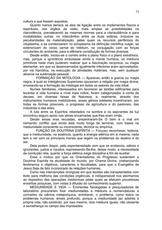 73

cultura a que fossem expostos.
      Quanto menos densos os elos de ligação entre os implementos físicos e
espirituais, nos órgãos da visão, mais amplas as possibilidades na
clarividência, prevalecendo as mesmas normas para a clariaudiência e para
modalidades outras, no intercâmbio entre as duas esferas, inclusive as
peculiaridades da materialização, pelas quais os recursos periféricos do
citoplasma, a se condensarem no ectoplasma da definição científica vulgar, se
exteriorizam do corpo carnal do médium, na conjugação com as forças
circulantes do ambiente, para a efêmera constituição de formas diversas.
      Desde então, iniciou-se o correio entre o plano físico e o plano extrafísico,
mas, porque a ignorância embotasse ainda a mente humana, os médiuns
primitivos nada mais puderam realizar que a fascinação recíproca, ou magia
elementar, em que os desencarnados igualmente inferiores eram aproveitados,
por via hipnótica, na execução de atividades materiais, mas, sem qualquer
alicerce na sublimação pessoal.
          FORMAÇÃO DA MITOLOGIA — Apareceu então a goecia ou magia
negra, à qual as Inteligências Superiores opuseram a religião por magia divina,
encetando-se a formação da mitologia em todos os setores da vida tribal.
      Numes familiares, interessados em favorecer as tarefas edificantes para
levantar a vida humana a nível mais nobre, foram categorizadas à conta de
deuses, em diversas faixas da Natureza, e, realmente, através dos
instrumentos humanos mobilizáveis, esses gênios tutelares incentivaram, por
todas as formas possíveis, o progresso da agricultura e do pastoreio, das
indústrias e das artes.
      A luta entre os Espíritos retardados na sombra e os aspirantes da luz
encontrou seguro apoio nas almas encarnadas que lhes eram irmãs.
      Desde essas eras recuadas, empenharam-Se O bem e o mal em
tremendo conflito que ainda está muito longe de terminar, com bases na
mediunidade consciente ou inconsciente, técnica ou empírica.
          FUNÇÃO DA DOUTRINA ESPÍRITA — Forçoso reconhecer, todavia,
que a mediunidade, na essência, quanto a energia elétrica em si mesma, nada
tem a ver com os princípios morais que regem os problemas do destino e do
ser.
      Dela podem dispor, pela espontaneidade com que se evidencia, sábios e
ignorantes, justos e injustos, expressando-Se-lhe, desse modo, a necessidade
de condução reta, quanto a força elétrica exige disciplina a fim de auxiliar.
      Esse o motivo por que os Orientadores do Progresso sustentam a
Doutrina Espírita na atualidade do mundo, por Chama Divina, cristianizando
fenômenos e objetivos, caracteres e faculdades, para que o Evangelho de
Jesus Seja de fato incorporado às relações humanas.
     Como nas intervenções cirúrgicas em que tecidos são transplantados com
êxito para melhoria das condições orgânicas, é indispensável nos atenhamos
ao impositivo das operações mediúnicas pelas quais se efetuem proveitosas
enxertias psíquicas, com vistas à difusão do conhecimento superior.
     MEDIUNIDADE E VIDA — Eminentes fisiologistas e pesquisadores de
laboratório procuraram fixar mediunidades e médiuns a nomenclaturas e
conceitos da ciência metapsíquica, entretanto, o problema, como todos os
problemas humanos, émais profundo, porque a mediunidade jaz adstrita à
própria vida, não existindo, por isso mesmo, dois médiuns iguais, não obstante
a semelhança no campo das impressões.
 
