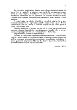 74

     Por outro lado, espiritualistas distintos julgam-Se no direito de hostilizar-lhe
os serviços e impedir-lhe a eclosão, encarecendo-lhe os supostos perigos,
como se eles próprios, mentalizando os argumentos que avocam, não
estivessem assimilando, por via mediúnica, as correntes mentais intuitivas,
contendo interpretações particulares das Inteligências desencarnadas que os
assistem.
     A mediunidade, no entanto, é faculdade inerente à própria vida e, com
todas as suas deficiências e grandezas, acertos e desacertos, é qual o dom da
visão comum, peculiar a todas as criaturas, responsável por tantas glórias e
tantos infortúnios na Terra.
     Ninguém se lembrará, contudo, de suprimir os olhos, porque milhões de
pessoas, à face de circunstâncias imponderáveis da evolução, deles se tenham
valido para perseguir e matar nas guerras de terror e destruição.
     Urge iluminá-los, orientá-los e esclarecê-los.
     Também a mediunidade não requisitará desenvolvimento indiscriminado,
mas sim, antes de tudo, aprimoramento da personalidade mediúnica e nobreza
de fins, para que o corpo espiritual, modelando o corpo físico e sustentando-o,
possa igualmente erigir-se em filtro leal das Esferas Superiores, facilitando a
ascensão da Humanidade aos domínios da luz.

                                                                  Uberaba, 26/3/58
 