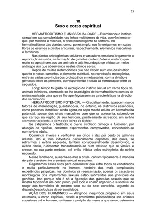 75


                                 18
                       Sexo e corpo espiritual
        HERMAFRODITISMO E UNISSEXUALIDADE —Examinando o instinto
sexual em sua complexidade nas linhas multiformes da vida, convêm lembrar
que, por milênios e milênios, o princípio inteligente se demorou no
hermafroditismo das plantas, como, por exemplo, nos fanerógamos, em cujas
flores os estames e pistilos articulam, respectivamente, elementos masculinos
e femininos.
        Nas plantas criptogâmicas celulares e vasculares ensaiara longamente a
reprodução sexuada, na formação de gametos (anterozôides e oosfera) que
muito se aproximam aos dos animais e cuja fecundação se efetua por meios
análogos aos que observamos nestes últimos seres.
        Depois de muitas metamorfoses que não cabem num estudo sintético
quanto o nosso, caminhou o elemento espiritual, na reprodução monogônica,
entre as vastas províncias dos protozoários e metazoários, com a divisão e
gemação entre os primeiros, correspondendo à cisão ou estrobilação entre os
segundos.
        Longo tempo foi gasto na evolução do instinto sexual em vários tipos de
animais inferiores, alternando-se-lhe os estágios de hermafroditismo com os de
unissexualidade para que se lhe aperfeiçoassem as características na direção
dos vertebrados.
       HERMAFRODITISMO POTENCIAL — Gradativamente, aparecem novos
fatores de diferenciação, guardando-se, no entanto, os distintivos essenciais,
como podemos identificar, ainda agora, no sapo macho adulto um hermafrodita
potencial, apesar dos sinais masculinos com que se apresenta, sabendo-se
que carrega na região do seu testículo, positivamente acrescido, um ovário
elementar aderente, o conhecido corpo de Bidder.
      Se extirparmos o testículo, o ovário atrofiado começa a funcionar, por
atuação da hipófise, conforme experimentos comprovados, convertendo-se
num ovário adulto.
      Ocorrência inversa é verificável em cinco a dez por cento de galinhas
adultas, isto é, nos indivíduos psiquicamente dispostos, das quais, se
retirarmos o ovário esquerdo, também consideravelmente desenvolvido, o
ovário direito, rudimentar, transubstancia-se num testículo que se vitaliza e
cresce, na sua parte medular, até então inibida pelos estrogênios do ovário
esquerdo.
      Nesse fenômeno, aumenta-se-lhes a crista, cantam tipicamente à maneira
do galo e adotam-lhe a conduta sexual masculina.
      Registramos esses fatos para demonstrar que entre todos os vertebrados
e muito particularmente no homem, herdeiro das mais complicadas
experiências psíquicas, nos domínios da reencarnação, apenas os caracteres
morfológicos dos implementos sexuais estão submetidos aos princípios da
genética. Isso porque não é só a figuração das glândulas sexuais que se
mostra bipotencial até certo ponto, pois todo o cosmo orgânico é suscetível de
reagir aos hormônios do mesmo sexo ou do sexo contrário, segundo as
disposições psíquicas da personalidade.
      AÇÃO DOS HORMÔNIOS — Atingindo inequívoco progresso em seus
estímulos, o corpo espiritual, desde a protoforma psicossômica nos animais
superiores até o homem, conforme a posição da mente a que serve, determina
 