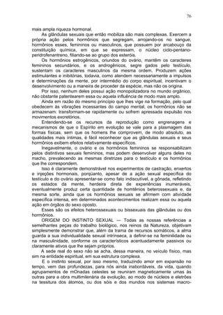 76

mais ampla riqueza hormonal.
      As glândulas sexuais que então mobiliza são mais complexas. Exercem a
própria ação pelos hormônios que segregam, arrojando-os no sangue,
hormônios esses, femininos ou masculinos, que possuem por arcabouço da
constituição química, em que se expressam, o nücleo ciclo-pentano-
peridrofenantreno, filiando-se ao grupo dos esteróis.
      Os hormônios estrogênicos, oriundos do ovário, mantêm os caracteres
femininos secundários, e os androgênicos, segre gados pelo testículo,
sustentam os caracteres masculinos da mesma ordem. Produzem ações
estimulantes e inibitórias, todavia, como atendem necessariamente a impulsos
e determinações da mente, por intermédio do corpo espiritual, incentivam o
desenvolvimento ou a maneira de proceder da espécie, mas não os origina.
      Por isso, nenhum deles possui ação monopolizadora no mundo orgânico,
não obstante patentearem essa ou aquela influência de modo mais amplo.
      Ainda em razão do mesmo princípio que lhes vige na formação, pelo qual
obedecem às vibrações incessantes do campo mental, os hormônios não se
armazenam: transformam-se rapidamente ou sofrem apressada expulsão nos
movimentos excretórios.
      Entendendo-se os recursos da reprodução como engrenagens e
mecanismos de que o Espírito em evolução se vale para a plasmagem das
formas físicas, sem que os homens lhe comprovem, de modo absoluto, as
qualidades mais íntimas, é fácil reconhecer que as glândulas sexuais e seus
hormônios exibem efeitos relativamente específicos.
      Inegavelmente, o ovário e os hormônios femininos se responsabilizam
pelos distintivos sexuais femininos, mas podem desenvolver alguns deles no
macho, prevalecendo as mesmas diretrizes para o testículo e os hormônios
que lhe correspondem.
      Isso é claramente demonstrável nos experimentos de castração, enxertos
e injeções hormonais, porqüanto, apesar de a ação sexual específica do
testículo e do ovário apresentar-se como fato indiscutível, a gônada, refletindo
os estados da mente, herdeira direta de experiências inumeráveis,
eventualmente produz certa quantidade de homtênios beterossexuais e, da
mesma sorte, ainda que os hormônios sexuais se afirmem com atividade
específica intensa, em determinados acontecimentos realizam essa ou aquela
ação em órgãos do sexo oposto.
      Esses são os efeitos heterossexuais ou bissexuais das glândulas ou dos
hormônios.
      ORIGEM DO INSTINTO SEXUAL — Todas as nossas referências a
semelhantes peças do trabalho biológico, nos reinos da Natureza, objetivam
simplesmente demonstrar que, além da trama de recursos somáticos, a alma
guarda a sua individualidade sexual intrínseca, a definir-se na feminilidade ou
na masculinidade, conforme os característicos acentuadamente passivos ou
claramente ativos que lhe sejam próprios.
     A sede real do sexo não se acha, dessa maneira, no veículo físico, mas
sim na entidade espiritual, em sua estrutura complexa.
      E o instinto sexual, por isso mesmo, traduzindo amor em expansão no
tempo, vem das profundezas, para nós ainda inabordáveis, da vida, quando
agrupamentos de mOnadas celestes se reuniram magneticamente umas às
outras para a obra multimilenária da evolução, ao modo de núcleos e eletrões
na tessitura dos átomos, ou dos sóis e dos mundos nos sistemas macro-
 