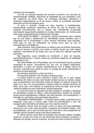 77

cósmicos da Imensidade.
      Por ele, as criaturas transitam de caminho a caminho, nos domínios da
experimentação multifária, adquirindo as qualidades de que necessitam; com
ele, vestem-se da forma física, em condições anômalas, atendendo a
sentenças regeneradoras na lei de causa e efeito ou cumprindo instruções
especiais com fins de trabalho justo.
      O sexo é, portanto, mental em seus impulsos e manifestações,
transcendendo quaisquer impositivos da forma em que se exprime, não
obstante reconhecermos que a maioria das consciências encarnadas
permanecem seguramente ajustadas à sinergia mente-corpo, em marcha para
mais vasta complexidade de conhecimento e emoção.
      EVOLUÇÃO DO AMOR — Entretanto, importa reconhecer que à medida
que se nos dilata o afastamento da animalidade quase absoluta, para a
integração com a Humanidade, o amor assume dimensões mais elevadas,
tanto para os que se verticalizam na virtude como para os que se
horizontalizam na inteligência.
      Nos primeiros, cujos sentimentos se alteiam para as Esferas Superiores,
o amor se ilumina e purifica, mas ainda é instinto sexual nos mais nobres
aspectos, imanizando-se às forças com que se afina em radiante ascensão
para Deus.
     Nos segundos, cujas emoções se complicam, o amor se requinta,
transubstanciando-se o instinto sexual em constante exigência de satisfação
iinoderada do “eu”.
     De conformidade com a Psicanálise, que vê na atividade sexual a procura
incessante de prazer, concordamos em que uns, na própria sublimação,
demandam o prazer da Criação, identificando-se com a Origem Divina do
Universo, enquanto que outros se fixam no encalço do prazer desenfreado e
egoístico da auto-adoração.
     Os primeiros aprendem a amar com Deus.
     Os segundos aspiram a ser amados a qualquer preço.
     A energia natural do sexo, inerente à própria vida em si, gera cargas
magnêticas em todos os seres, pela função criadora de que se reveste, cargas
que se caracterizam com potenciais nítidos de atração no sistema psíquico de
cada um e que, em se acumulando, invadem todos os campos sensíveis da
alma, como que a lhe obliterar os mecanismos outros de ação, qual se esti-
véssemos diante de usina reclamando controle adequado.
     Ao nível dos brutos ou daqueles que lhes renteiam a condição, a descarga
de semelhante energia se efetua, indiscriminadamente, atravês de contatos,
quase sempre desregrados e infelizes, que lhes carreiam, em conseqüência, a
exaustão e o sofrimento como processos educativos.
     POLIGAMIA E MONOGAMIA — O instinto sexual, então, a desvairar-se na
poligamia, traça para si mesmo largo roteiro de aprendizagem a que não
escapará pela matemática do destino que nós mesmos criamos.
     Entretanto, quanto mais se integra a alma no plano da responsabilidade
moral para com a vida, mais apreende o impositivo da disciplina própria, a fim
de estabelecer, com o dom de amar que lhe é intrínseco, novos programas de
trabalho que lhe facultem acesso aos planos superiores.
     O instinto sexual nessa fase da evolução não encontra alegria completa
senão em contato com outro ser que demonstre plena afmidade, porqüanto a
liberação da energia, que lhe é peculiar, do ponto de vista do governo emotivo,
 
