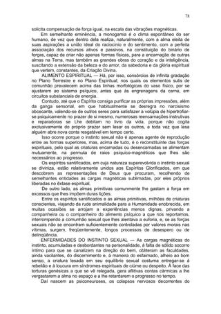 78

solicita compensação de força igual, na escala das vibrações magnéticas.
     Em semelhante eminência, a monogamia é o clima espontâneo do ser
humano, de vez que dentro dela realiza, naturalmente, com a alma eleita de
suas aspirações a união ideal do raciocínio e do sentimento, com a perfeita
associação dos recursos ativos e passivos, na constituição do binário de
forças, capaz de criar não apenas formas físicas, para a encarnação de outras
almas na Terra, mas também as grandes obras do coração e da inteligência,
suscitando a extensão da beleza e do amor, da sabedoria e da glória espiritual
que vertem, constantes, da Criação Divina.
      ALIMENTO ESPIRITUAL — Há, por isso, consórcios de infinita gradação
no Plano Terrestre e no Plano Espiritual, nos quais os elementos sutis de
comunhão prevalecem acima das linhas morfológicas do vaso físico, por se
ajustarem ao sistema psíquico, antes que às engrenagens da carne, em
circuitos substanciais de energia.
      Contudo, até que o Espírito consiga purificar as próprias impressões, além
da ganga sensorial, em que habitualmente se desregra no narcisismo
obcecante, valendo-se de outros seres para satisfazer a volúpia de hipertrofiar-
se psiquicamente no prazer de si mesmo, numerosas reencarnações instrutivas
e reparadoras se Lhe debitam no livro da vida, porque não cogita
exclusivamente do próprio prazer sem lesar os outros, e toda vez que lesa
alguém abre nova conta resgatável em tempo certo.
      Isso ocorre porque o instinto sexual não é apenas agente de reprodução
entre as formas superiores, mas, acima de tudo, é o reconstituinte das forças
espirituais, pelo qual as criaturas encarnadas ou desencarnadas se alimentam
mutuamente, na permuta de raios psíquico-magnéticos que lhes são
necessários ao progresso.
      Os espíritos santificados, em cuja natureza superevolvida o instinto sexual
se diviniza, estão relativamente unidos aos Espíritos Glorificados, em que
descobrem as representações de Deus que procuram, recolhendo de
semelhantes entidades as cargas magnéticas sublimadas, por eles próprios
liberadas no êxtase espiritual.
      De outro lado, as almas primitivas comunmente lhe gastam a força em
excessos que lhes impõem duras lições.
      Entre os espíritos santificados e as almas primitivas, milhões de criaturas
conscientes, viajando da rude animalidade para a Humanidade enobrecida, em
muitas ocasiões se arrojam a experiências menos dignas, privando a
companheira ou o companheiro do alimento psíquico a que nos reportamos,
interrompendo a comunhão sexual que lhes alentava a euforia, e, se as forças
sexuais não se encontram suficientemente controladas por valores morais nas
vítimas, surgem, freqüentemente, longos processos de desespero ou de
delinqüência.
     ENFERMIDADES DO INSTINTO SEXUAL — As cargas magnéticas do
instinto, acumuladas e desbordantes na personalidade, à falta de sólido socorro
íntimo para que se canalizem na direção do bem, obliteram as faculdades,
ainda vacilantes, do discernimento e, à maneira do esfaimado, alheio ao bom
senso, a criatura lesada em seu equilíbrio sexual costuma entregar-se à
rebelião e à loucura em síndromes espirituais de ciúme ou despeito. À face das
torturas genésicas a que se vê relegada, gera aflitivas contas cármicas a lhe
vergastarem a alma no espaço e a lhe retardarem o progresso no tempo.
     Daí nascem as psiconeuroses, os colapsos nervosos decorrentes do
 