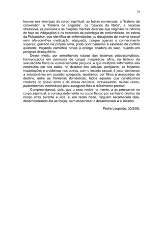 79

trauma nas sinergias do corpo espiritual, as fobias numerosas, a “histeria de
conversão”, a “histeria de angústia”, os “desvios da libido”, a neurose
obsessiva, as psicoses e as fixações mentais diversas que originam na ciência
de hoje as indagações e os conceitos da psicologia de profundidade, na esfera
da Psicanálise, que identifica as enfermidades ou desajustes do instinto sexual
sem oferecer-lhes medicação adequada, porque apenas o conhecimento
superior, gravado na própria alma, pode opor barreiras à extensão do conflito
existente, traçando caminhos novos à energia criadora do sexo, quando em
perigoso desequilíbrio.
     Desse modo, por semelhantes ruturas dos sistemas psicossomáticos,
harmonizados em permutas de cargas magnéticas afins, no terreno da
sexualidade física ou exclusivamente psíquica, é que múltiplos sofrimentos são
contraídos por nós todos, no decurso dos séculos, porqüanto, se forjamos
inquietações e problemas nos outros, com o instinto sexual, é justo venhamos
a solucioná-los em ocasião adequada, recebendo por filhos e associados de
destino, entre as fronteiras domésticas, todos aqueles que constituímos
credores do nosso amor e da nossa renúncia, atravessando, muitas vezes,
padecimentos inomináveis para assegurar-lhes o refazimento preciso.
     Compreendamos, pois, que o sexo reside na mente, a ex pressar-se no
corpo espiritual, e conseqüentemente no corpo físico, por santuário criativo de
nosso amor perante a vida, e, em razão disso, ninguém escarnecerá dele,
desarmonizando-lhe as forças, sem escarnecer e desarmonizar a si mesmo.

                                                     Pedro Leopoldo, 30/3/58.
 