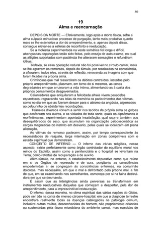 80


                                 19
                        Alma e reencarnação
      DEPOIS DA MORTE — Efetivamente, logo após a morte física, sofre a
alma culpada minucioso processo de purgação, tanto mais produtivo quanto
mais se lhe exteriorize a dor do arrependimento, e, apenas depois disso,
consegue elevar-se a esferas de reconforto e reeducação.
      Se a moléstia experimentada na veste somática foi longa e difícil,
abençoadas depurações terão sido feitas, pelo ensejo de auto-exame, no qual
as aflições suportadas com paciência lhe alteraram sensações e refundiram
idéias.
      Todavia, se essa operação natural não foi possível no círculo carnal, mais
se lhe agravam os remorsos, depois do túmulo, por recalcados na consciência,
a aflorarem, todos eles, através de reflexão, renovando as imagens com que
foram fixados na própria alma.
      Criminosos que mal ressarciram os débitos contraídos, instados pelo
próprio arrependimento, plasmam, em torno de si mesmos, as cenas
degradantes em que arruinaram a vida íntima, alimentando-as à custa dos
próprios pensamentos desgovernados.
      Caluniadores que aniquilaram a felicidade alheia vivem pesadelos
espantosos, regravando nas telas da memória os padecimentos das vítimas,
como no dia em que as fizeram descer para o abismo da angústia, algemados
ao pelourinho de obsidentes recordações.
       Tiranetes diversos volvem a sentir nos tecidos da própria alma os golpes
que desferiram nos outros, e os viciados de toda sorte, quais os dipsômanos e
morfinômanos, experimentam agoniada insatisfação, qual ocorre também aos
desequilibrados do sexo, que acumulam na organização psicossomática as
cargas magnéticas do instinto em desvario, pelas quais se localizam em plena
alienação.
     As vítimas do remorso padecem, assim, por tempo correspondente às
necessidades de reajuste, larga internação em zonas compatíveis com o
estado espiritual que demonstram.
     CONCEITO DE INFERNO — O inferno das várias religiões, nesse
aspecto, existe perfeitamente como órgão controlador do equilíbrio moral nos
reinos do Espírito, assim como a penitenciária e o hospital se levantam na
Terra, como retortas de recuperação e de auxílio.
     Além-túmulo, no entanto, o estabelecimento depurativo como que reúne
em si os Órgãos de repressão e de cura, porqüanto as consciências
empedernidas aí se congregam às consciências enfermas, na comunhão
dolorosa, mas necessária, em que o mal é defrontado pelo próprio mal, a fim
de que, em se examinando nos semelhantes, esmoreça por si na faina destrui-
dora em que se desmanda.
     É assim que as Inteligências ainda perversas se transformam em
instrumentos reeducativos daquelas que começam a despertar, pela dor do
arrependimento, para a imprescindível restauração.
     O inferno, dessa maneira, no clima espiritual das várias nações do Globo,
pode ser tido na conta de imenso cárcere-hospital, em que a diagnose terrestre
encontrará realmente todas as doenças catalogadas na patologia comum,
inclusive outras muitas, desconhecidas do homem, não propriamente oriundas
ou sustentadas pela fauna microbiana do ambiente carnal, mas nascidas de
 