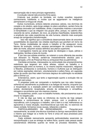 82

reencarnação não é mero princípio regenerativo.
     A evolução natural nela encontra firme apoio.
     Criaturas que avultam na bondade, em muitas ocasiões requerem
conhecimento nobilitante, e muitas que se agigantaram na inteligência
permanecem à míngua de virtude.
     Outras inumeráveis, embora detendo preciosos valores, nos domínios do
coração e do cérebro, após longo estágio no plano extrafísico, sentem fome de
progresso renovador por inabilitadas, ainda, a ascensões maiores e renunciam
à tranqüilidade a que se integram nos grupos afins, porque, no cadinho efer-
vescente da carne, analisam, de novo, as próprias imperfeições, testando-lhes
a amplitude nas rudes experiências da vida humana, obtendo mais avançado
ensejo de corrigenda e transformação.
         Isso não significa que a consciência desencarnada deixe de encontrar
possibilidades de expansão nas cidades espirituais que gravitam em torno da
Terra. Outras modalidades de estudo e trabalho aí lhe asseguram novos
fatores de evolução; contudo, escassa percentagem de criaturas humanas,
além da morte, adquirem acesso definitivo aos planos superiores.
      A esmagadora maioria jaz ainda ligada às ideologias e raças, pátrias e
realizações, famílias e lares do mundo.
      É por isso que artistas eméritos, ao notarem o curso diferente das escolas
que deixaram no Planeta, sentem-se irresistivelmente atraídos para a
reencarnação, a fim de Preservar-lhes ou enriquecer-lhes os patrimônios.
      Cientistas eminentes, interessados na continuidade dos empreendimentos
redentores que largaram em mãos alheias, volvem ao trabalho e à
experimentação entre os homens, e, no mesmo espírito missionário, religiosos
e filósofos, professores e condutores, homens e mulheres que se distinguem
por nobres aspirações retornam, voluntariamente à esfera física, em sagradas
ações de auxílio que lhes valem honrosos degraus de sublimação na escalada
para a Divina Luz.
      Entendamos, assim, que tanto a regeneração quanto a evolução não se
verificam sem preço.
      O progresso pode ser comparado a montanha que nos cabe transpor,
sofrendo-se naturalmente os problemas e as fadigas da marcha, enquanto que
a recuperação ou a expiação podem ser consideradas como essa mesma
subida, devidamente recapitulada, através de embaraços e armadilhas,
miragens e es-pinheiros que nós mesmos criamos.
      Se soubermos, porém, suar no trabalho honesto, não precisaremos suar e
chorar no resgate justo.
      E não se diga que todos os infortúnios da marcha de hoje estejam
debitados a compromissos de ontem, porque, com a prudência e a
imprudência, com a preguiça e o trabalho, com o bem e o mal, melhoramos ou
agravamos a nossa situação, reconhecendo-se que todo dia, no exercício de
nossa vontade, formamos novas causas, refazendo o destino.
      PARTICULARIDADES DA REENCARNAÇÃO — Perguntar-se-á
razoavelmente, se existe uma técnica invariável no serviço reencarnatório Seria
o mesmo que indagar se a morte na Terra é única em seus processos para
todas as criaturas.
      Cada entidade reencarnante apresenta particularidades essenciais na
recorporificação a que se entrega na esfera física, quanto cada pessoa expõe
característicos diferentes quando se rende ao processo liberatório, não
 