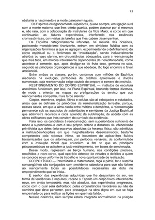 83

obstante o nascimento e a morte parecerem iguais.
        Os Espíritos categoricamente superiores, quase sempre, em ligação sutil
com a mente materna que lhes oferta guarida, podem plasmar por si mesmos
e, não raro, com a colaboração de instrutores da Vida Maior, o corpo em que
continuarão     as    futuras    experiências,   interferindo   nas    essências
cromossômicas, com vistas às tarefas que lhes cabem desempenhar.
     Os Espíritos categoricamente inferiores, na maioria das ocasiões,
padecendo monoideísmo tiranizante, entram em simbiose fluídica com as
organizações femininas a que se agregam, experimentando o definhamento do
corpo espiritual ou o fenômeno de “ovoidização”, sendo inelutavelmente
atraídos ao vaso uterino, em circunstâncias adequadas, para a reencarnação
que lhes toca, em moldes inteiramente dependentes da hereditariedade, como
acontece à semente, que, após desligar-se do fruto seco, germina no solo,
segundo os princípios organogênicos a que obedece, tão logo encontre o favor
ambiencial.
     Entre ambas as classes, porém, contamos com milhões de Espíritos
medianos na evolução, portadores de créditos apreciáveis e dívidas
numerosas, cuja reencarnação exige cautela de preparo e esmero de previsão.
     RESTRINGIMENTO DO CORPO ESPIRITUAL — Institutos de escultura
anatômica funcionam, por isso, no Plano Espiritual, brunindo formas diversas,
de modo a orientar os mapas ou prefigurações do serviço que aos
reencarnantes competirá, mais tarde atender.
     Corpos, membros, órgãos, fibras e células são aí esboçados e estudados,
antes que se definam os primórdios da rematerialização terrestre, porque,
nesses casos, em que a alma oscila entre méritos e deméritos, a reencarnação
permanece sob os auspícios de autoridades e servidores da Justiça Espiritual
que administra recursos a cada aprendiz da sublimação, de acordo com as
obras edificantes que lhes constem do currículo da existência.
     Para isso, os candidatos à reencarnação, sem superioridade suficiente de
modo a supervisioná-la com o seu próprio critério e distantes da inferioridade
primitivista que deles faria escravos absolutos da herança física, são admitidos
a instituições-hospitais em que magnetizadores desencarnados, bastante
competentes pela nobreza íntima, se incumbem de aplicar-lhes fluídos
balsamizantes que os adormeçam, por períodos variáveis, de conformidade
com a evolução moral que enunciem, a fim de que os princípios
psicossomáticos se adaptem a justo restringimento, em bases de sonoterapia.
     Desse modo, regressam ao berço humano, nas condições precisas,
recolhidos a novo corpo, qual operário detentor de virtudes e defeitos a quem
se concede novo uniforme de trabalho e nova oportunidade de realização.
     CORPO FÍSICO — Paternidade e maternidade, raça e pátria, lar e sistema
consangüíneo são conjugados com previdente sabedoria para que não faltem
ao reencarnante todas as possibilidades necessárias ao êxito no
empreendimento que se inicia..
     É senhor das experiências adquiridas que lhe despontam do ser, em
forma de tendências e impulsos, recebe o Espírito um corpo físico inteiramente
novo, em olvido temporário, mas não absoluto, das experiências pregressas,
corpo com o qual será defrontado pelas circunstâncias favoráveis ou não do
caminho que deve percorrer, para prosseguir na obra digna em que se haja
empenhado ou para retificar as lições em que haja falido.
     Nessas diretrizes, nem sempre estará integrado normalmente na posição
 