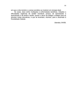 84

em que a vida mental e o campo somático se mostram em sinergia ideal.
      Às vezes, deve sofrer mutilações e enfermidades benéficas, inibições e
dificuldades orgânicas de caráter inevitável, porque, de aprendizado a
aprendizado e de tarefa a tarefa, quanto o aluno de estágio a estágio para as
grandes metas educativas, é que se levantará, vitorioso, para a ascensão à
Imortalidade Celeste.

                                                            Uberaba, 9/4/58.
 