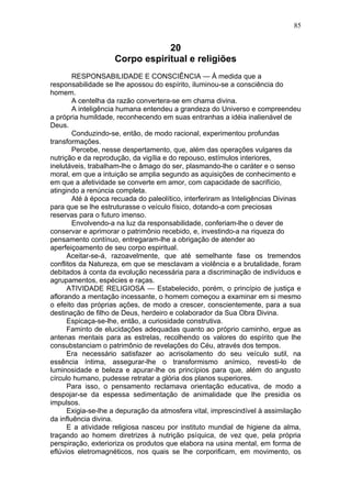 85


                                20
                    Corpo espiritual e religiões
        RESPONSABILIDADE E CONSCIÊNCIA — À medida que a
responsabilidade se lhe apossou do espírito, iluminou-se a consciência do
homem.
        A centelha da razão convertera-se em chama divina.
        A inteligência humana entendeu a grandeza do Universo e compreendeu
a própria humildade, reconhecendo em suas entranhas a idéia inalienável de
Deus.
        Conduzindo-se, então, de modo racional, experimentou profundas
transformações.
        Percebe, nesse despertamento, que, além das operações vulgares da
nutrição e da reprodução, da vigília e do repouso, estímulos interiores,
inelutáveis, trabalham-lhe o âmago do ser, plasmando-lhe o caráter e o senso
moral, em que a intuição se amplia segundo as aquisições de conhecimento e
em que a afetividade se converte em amor, com capacidade de sacrifício,
atingindo a renúncia completa.
        Até à época recuada do paleolítico, interferiram as Inteligências Divinas
para que se lhe estruturasse o veículo físico, dotando-a com preciosas
reservas para o futuro imenso.
        Envolvendo-a na luz da responsabilidade, conferiam-lhe o dever de
conservar e aprimorar o patrimônio recebido, e, investindo-a na riqueza do
pensamento contínuo, entregaram-lhe a obrigação de atender ao
aperfeiçoamento de seu corpo espiritual.
      Aceitar-se-á, razoavelmente, que até semelhante fase os tremendos
conflitos da Natureza, em que se mesclavam a violência e a brutalidade, foram
debitados à conta da evolução necessária para a discriminação de indivíduos e
agrupamentos, espécies e raças.
      ATIVIDADE RELIGIOSA — Estabelecido, porém, o princípio de justiça e
aflorando a mentação incessante, o homem começou a examinar em si mesmo
o efeito das próprias ações, de modo a crescer, conscientemente, para a sua
destinação de filho de Deus, herdeiro e colaborador da Sua Obra Divina.
      Espicaça-se-lhe, então, a curiosidade construtiva.
      Faminto de elucidações adequadas quanto ao próprio caminho, ergue as
antenas mentais para as estrelas, recolhendo os valores do espírito que lhe
consubstanciam o patrimônio de revelações do Céu, através dos tempos.
      Era necessário satisfazer ao acrisolamento do seu veículo sutil, na
essência íntima, assegurar-lhe o transformismo anímico, revesti-lo de
luminosidade e beleza e apurar-lhe os princípios para que, além do angusto
círculo humano, pudesse retratar a glória dos planos superiores.
      Para isso, o pensamento reclamava orientação educativa, de modo a
despojar-se da espessa sedimentação de animalidade que lhe presidia os
impulsos.
      Exigia-se-lhe a depuração da atmosfera vital, imprescindível à assimilação
da influência divina.
      E a atividade religiosa nasceu por instituto mundial de higiene da alma,
traçando ao homem diretrizes à nutrição psíquica, de vez que, pela própria
perspiração, exterioriza os produtos que elabora na usina mental, em forma de
eflúvios eletromagnéticos, nos quais se lhe corporificam, em movimento, os
 