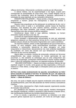 86

reflexos dominantes, influenciando o ambiente e sendo por ele influenciado.
      A ciência médica, rica de experimentação e de lógica, surgiria para
corresponder às necessidades do corpo físico, mas a tarefa religiosa viria ao
encontro das civilizações, plena de inspiração e disciplina, patrocinando a
orientação do corpo espiritual, em seu necessário refinamento.
      ENXERTO REVITALIZADOR — Nesse sentido, a Espiritualidade Sublime,
amparando o homem, jamais lhe menosprezou a sede de consolo e
esclarecimento.
      Quando mais angustiosos se lhe esboçavam os problemas da dor, com a
guerra Íntima entre a razão e a animalidade, grande massa de Espíritos
ilustrados, mas decaldos de outro sistema cósmico, renasceu no tronco
genealógico das tribos terrestres, qual enxerto revitalizador, embora isso
representasse para eles amarga penitência expiatória.
      Constituiu-se desse modo a raça adâmica, instilando no homem
renovadas noções de Deus e da vida. (9)
      Levantam-se organizações religiosas primordiais.
      Povos nômades e agrupamentos escravizados ao solo por extremado
gregarismo adotaram as mais estranhas formas de fé, a se emoldurarem por
barbárie natural, através de intercambio fragmentário com o plano extrafísico.
      Os Espíritos exilados, presos à rede organogênica em que se lhes tecia o
cárcere, no carro biológico, ainda profundamente primitivista, muita vez
revoltados e endurecidos, aliavam-se às tabas selvagens, em cultos
sanguinários e indescritíveis, desvairando-se nos mais aviltantes espetáculos
de crueldade, em nome dos deuses com que fantasiavam as entidades
inferiores do seu convívio doméstico.
      Alguns deles, no entanto, movidos de compunção, entraram em fervoroso
arrependimento das culpas contraídas no mundo aprimorado de que
provinham, e, não obstante os embaraços que se Lhes antepunham aos
sonhos de recuperação, começaram instintivamente a formar núcleos isolados
para o cultivo de meditações superiores, em sagrados tentames de elevação.
        RELIGIÃO EGIPCIANA — Depois de longos e porfiados milênios de luta
espiritual, surgem no mundo, como grupos por eles organizados, a China pré-
histórica e a Índia vêdica, o antigo Egito e civilizações outras que se perderam
no abismo

(9) Para mais amplo esclarecimento do assunto, aconselhamos ao leitor
breve consulta ao Capítulo 3º do livro “A Caminho da Luz”, de autoria do
Espírito Emmanuel e recebido mediunicamente por Francisco Cãndido
Xavier. — (Nota da Editora.)

das eras, nos quais a religião assume aspecto enobrecido como ciência moral
de aperfeiçoamento, para mais alta ascensão da mente humana à Consciência
Cósmica.
     Dentre todos, desempenha o Egito missão especial, organizando escolas
de iniciação mais profunda.
     Em obediência aos requisitos da crença popular, herdeira intransigente
das fixações mitológicas, mantêm o sacerdócio cultos diversos a deuses vários,
nas manifestações esotéricas dos templos descerrados ao povo.
     O lar e a escola, a agricultura e o comércio, as indústrias e as artes
possuem gênios especiais que os presidem, em nome da convicção vulgar,
 