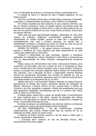 87

mas, na intimidade do santuário, o monoteísmo dirige a implantação da fé.
      A unidade de Deus é o alicerce de toda a religião egipciana, em sua
feição superior.
      Para ela, os atributos divinos são a vontade sábia e poderosa, a liberdade,
a grandeza, a magnanimidade incansável, o amor infinito e a imortalidade.
      Em síntese, acredita que Deus plasmou os seus próprios membros, que
são os deuses conhecidos. Cada um desses deuses secundários pode ser
tomado como sendo análogo ao Deus Único, e cada um deles pode formar um
tipo novo do qual se irradiam por sua vez, e pelo mesmo processo, Outros tipos
de deuses inferiores.
      Claro está que essa argumentação teológica, distanciada de mais altos
roteiros da evolução, imaginava erroneamente potências espirituais
centralizadas no Criador Excelso, quando só Deus tem a faculdade de
verdadeiramente criar, mas o conceito expressa, em sentido lato, a
solidariedade constante e inevitável que existe em todas as vidas de que se
constitui a família do Supremo Senhor em todo o Universo.
      MISSÃO DE MOISÉS — Os padres tebanos conheciam, de maneira
precisa, a evidência do corpo espiritual que pode exteriorizar-se de cada
criatura para ações úteis ou criminosas.
      Cultivam a mediunidade em grau avançado, atendem a complexas
aplicações do magnetismo, traçam disciplinas à vida Íntima e comunicam-se
com os desencarnados de modo iniludível, consagrando-lhes reverência
especial.
      Nesse campo de conhecimento mais nobre, reencarna-se Moisês como
missionário da renovação, para dar à mente do povo a concepção do Deus
Único, transferindo-a dos recintos imciáticos para a praça pública. Entretanto,
porque a evolução dos princípios religiosos implica sempre em levantamento
dos costumes, com a elevação da alma, o desbravador enfrenta batalhas
terríveis do pensamento acomodado aos circuitos da tradição em que as
classes se exploram mutuamente, agravando assim os próprios compromissos,
para afinal receber os fundamentos da Lei, no Sinai.
      Desde essa hora, o conhecimento religioso, baseado na Justiça Cósmica,
generaliza-se no âmago das nações, porqüanto, através da mensagem de
Moisés, informa-se o homem comum de que, perante Deus, o Senhor do
Universo e da Vida, éobrigado a respeitar o direito dos semelhantes para que
seja igualmente respeitado, reconhecendo que ele e o próximo são irmãos
entre si, filhos de um Pai Único.
      A religião passa, desse modo, a atuar, em sentido direto, no acrisolamento
do corpo espiritual para a Vida Maior, através da educação dos hábitos
humanos a se depurarem no cadinho dos séculos, preparando a chegada do
Cristo, o Governador Espiritual da Terra.
      As idéias da justiça e da solidariedade, dos deveres coletivos e individuais
com a higiene do corpo e da mente atingem ampla divulgação.
      OS DEZ MANDAMENTOS — Os dez mandamentos, recebidos
mediunicamente pelo profeta, brilham ainda hoje por alicerce de luz na
edificação do direito, dentro da ordem social.
      A palavra da Esfera Superior gravava a lei de causa e efeito para o
homem, advertindo-o solenemente:
      — Consagra amor supremo ao Pai de Bondade Eterna, nEle
reconhecendo a tua divina origem.
 