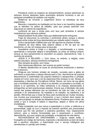 88

     Precata-te contra os enganos do antropomorfismo, porque padronizar os
atributos divinos absolutos pelos acanhados atributos humanos é cair em
perigosas armadilhas da vaidade e do orgulho.
     Abstém-te de envolver o Julgamento Divino na estreiteza de teus
julgamentos.
     Recorda o impositivo da meditação em teu favor e em benefício daqueles
que te atendem na esfera de trabalho, para que possas assimilar com
segurança os valores da experiência.
      Lembra-te de que a dívida para com teus pais terrestres é sempre
insolvável por sua natureza sublime.
      Responsabilizar-te-ás pelas vidas que deliberadamente extinguires.
      Foge de obscurecer ou conturbar o sentimento alheio, porque o cálculo
delituoso emite ondas de força desorientada que voltarão sobre ti mesmo.
      Evita a apropriação indébita para que não agraves as próprias dívidas.
      Desterra de teus lábios toda palavra dolosa a fim de que se não
transforme, um dia, em tropeço para os teus pés.
      Acautela-te contra a inveja e o despeito, a inconformação e o ciúme,
aprendendo a conquistar alegria e tranqüilidade, ao preço do esforço próprio,
porque os teus pensamentos te precedem os passos, plasmando-te, hoje, o
caminho de amanhã.
      JESUS E A RELIGIÃO — Com Jesus, no entanto, a religião, como
sistema educativo, alcança eminência inimaginável.
      Nem templos de pedra, nem rituais.
      Nem hierarquias efêmeras, nem avanço ao poder humano.
      O Mestre desaferrolha as arcas do conhecimento enobrecido e distribui-
lhe os tesouros.
      Dirige-se aos homens simples de coração, curvados para a gleba do
sofrimento e ergue-lhes a cabeça trêmula para o Céu. Aproxima-se de quantos
desconhecem a sublimidade dos próprios destinos e assopra-lhes a verdade,
vazada em amor, para que o sol da esperança lhes renasça no ser. Abraça os
deserdados e fala-lhes da Providência Infinita. Reúne, em torno de sua glória
que a humildade escondia, os velhos e os doentes, os cansados e os tristes, os
pobres e os oprimidos, as mães sofredoras e as crianças abandonadas e
entrega-lhes as bem-aventuranças celestes. Ensina que a felicidade não pode
nascer das posses efêmeras que se transferem de mão em mão, e sim da
caridade e do entendimento, da modéstia e do trabalho, da tolerância e do
perdão. Afirma-lhes que a Casa de Deus está constituída por muitas moradas,
nos mundos que enxameiam o firmamento, e que o homem deve nascer de
novo para progredir na direção da Sabedoria Divina. Proclama que a morte não
existe e que a Criação é beleza e segurança, alegria e vitória em plena
imortalidade.
      Pelas revelações com que vence a superstição e o crime, a violência e a
perversidade, paga na cruz o imposto de extremo sacrifício aos preconceitos
humanos que lhe não perdoam a soberana grandeza, mas, reaparecendo
redivivo, para a mesma Humanidade que o escarnecera e crucificara,
desvenda-lhe, em novo cantico de humildade, a excelsitude da vida eterna.
      REVIVESCÊNCIA DO CRISTIANISMO — Erige-se, desde então, o
Evangelho em código de harmonia, inspirando o devotamento ao bem de todos
até o sacrifício voluntário, a fraternidade viva, o serviço infatigável aos
semelhantes e o perdão sem limites.
 