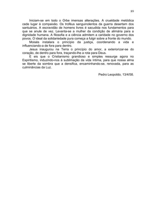 89

      Iniciam-se em todo o Orbe imensas alterações. A crueldade metódica
cede lugar à compaixão. Os troféus sanguinolentos da guerra desertam dos
santuários. A escravidão de homens livres é sacudida nos fundamentos para
que se anule de vez. Levanta-se a mulher da condição de alimária para a
dignidade humana. A filosofia e a ciência admitem a caridade no governo dos
povos. O ideal da solidariedade pura começa a fulgir sobre a fronte do mundo.
      Moisés instalara o princípio da justiça, coordenando a vida e
influenciando-a de fora para dentro.
      Jesus inaugurou na Terra o princípio do amor, a exteriorizar-se do
coração, de dentro para fora, traçando-lhe a rota para Deus.
      E eis que o Cristianismo grandioso e simples ressurge agora no
Espiritismo, induzindo-nos à sublimação da vida íntima, para que nossa alma
se liberte da sombra que a densifica, encaminhando-se, renovada, para as
culminâncias da Luz.

                                                    Pedro Leopoldo, 13/4/58.
 