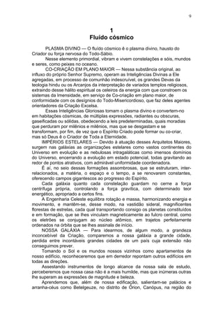 9


                                   1
                            Fluído cósmico
        PLASMA DIVINO — O fluído cósmico ê o plasma divino, hausto do
Criador ou força nervosa do Todo-Sábio.
        Nesse elemento primordial, vibram e vivem constelações e sóis, mundos
e seres, como peixes no oceano.
        CO-CRIAÇÃO EM PLANO MAIOR — Nessa substância original, ao
influxo do próprio Senhor Supremo, operam as Inteligências Divinas a Ele
agregadas, em processo de comunhão indescruível, os grandes Devas da
teologia hindu ou os Arcanjos da interpretação de variados templos religiosos,
extraindo desse hálito espiritual os celeiros da energia com que constroem os
sistemas da Imensidade, em serviço de Co-criação em plano maior, de
conformidade com os desígnios do Todo-Misericordioso, que faz deles agentes
orientadores da Criação Excelsa.
        Essas Inteligências Gloriosas tomam o plasma divino e convertem-no
em habitações cósmicas, de múltiplas expressões, radiantes ou obscuras,
gaseificadas ou sólidas, obedecendo a leis predeterminadas, quais moradias
que perduram por milênios e milênios, mas que se desgastam e se
transformam, por fim, de vez que o Espírito Criado pode formar ou co-criar,
mas só Deus ê o Criador de Toda a Eternidade.
      IMPÉRIOS ESTELARES — Devido à atuação desses Arquitetos Maiores,
surgem nas galáxias as organizações estelares como vastos continentes do
Universo em evolução e as nebulosas intragaláticas como imensos domínios
do Universo, encerrando a evolução em estado potencial, todas gravitando ao
redor de pontos atrativos, com admirável uniformidade coordenadora.
      É aí, no seio dessas formações assombrosas, que se estruturam, inter-
relacionados, a matéria, o espaço e o tempo, a se renovarem constantes,
oferecendo campos gigantescos ao progresso do Espírito.
      Cada galáxia quanto cada constelação guardam no cerne a força
centrífuga própria, controlando a força gravítica, com determinado teor
energético, apropriado a certos fins.
      A Engenharia Celeste equilibra rotação e massa, harmonizando energia e
movimento, e mantêm-se, desse modo, na vastidão sideral, magnificentes
florestas de estrelas, cada qual transportando consigo os planetas constituídos
e em formação, que se lhes vinculam magneticamente ao fulcro central, como
os eletrões se conjugam ao núcleo atômico, em trajetos perfeitamente
ordenados na órbita que se lhes assinala de início.
      NOSSA GALÁXIA — Para idearmos, de algum modo, a grandeza
inconcebível da Criação, comparemos a nossa galáxia a grande cidade,
perdida entre incontáveis grandes cidades de um país cuja extensão não
conseguimos prever.
      Tomando o Sol e os mundos nossos vizinhos como apartamentos de
nosso edifício, reconheceremos que em derredor repontam outros edifícios em
todas as direções.
      Assestando instrumentos de longo alcance da nossa sala de estudo,
perceberemos que nossa casa não é a mais humilde, mas que inúmeras outras
lhe superam as expressões de magnitude e beleza.
      Aprendemos que, além de nossa edificação, salientam-se palácios e
arranha-céus como Betelgeuze, no distrito de Órion, Canópus, na região do
 