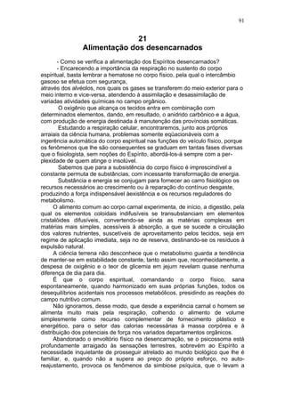 91


                              21
                Alimentação dos desencarnados
       - Como se verifica a alimentação dos Espíritos desencarnados?
       - Encarecendo a importância da respiração no sustento do corpo
espiritual, basta lembrar a hematose no corpo físico, pela qual o intercâmbio
gasoso se efetua com segurança,
através dos alvéolos, nos quais os gases se transferem do meio exterior para o
meio interno e vice-versa, atendendo à assimilação e desassimilação de
variadas atividades químicas no campo orgânico.
        O oxigênio que alcança os tecidos entra em combinação com
determinados elementos, dando, em resultado, o anidrido carbônico e a água,
com produção de energia destinada à manutenção das províncias somáticas.
        Estudando a respiração celular, encontraremos, junto aos próprios
arraiais da ciência humana, problemas somente eqüacionáveis com a
ingerência automática do corpo espiritual nas funções do veículo físico, porque
os fenômenos que lhe são consequentes se graduam em tantas fases diversas
que o fisiologista, sem noções do Espírito, abordá-los-á sempre com a per-
plexidade de quem atinge o insolúvel.
        Sabemos que para a subsistência do corpo físico é imprescindível a
constante permuta de substâncias, com incessante transformação de energia.
        Substância e energia se conjugam para fornecer ao carro fisiológico os
recursos necessários ao crescimento ou à reparação do contínuo desgaste,
produzindo a força indispensável àexistência e os recursos reguladores do
metabolismo.
      O alimento comum ao corpo carnal experimenta, de início, a digestão, pela
qual os elementos coloidais indifusíveis se transubstanciam em elementos
cristalóides difusíveis, convertendo-se ainda as matérias complexas em
matérias mais simples, acessíveis à absorção, a que se sucede a circulação
dos valores nutrientes, suscetíveis de aproveitamento pelos tecidos, seja em
regime de aplicação imediata, seja no de reserva, destinando-se os resíduos à
expulsão natural.
      A ciência terrena não desconhece que o metabolismo guarda a tendência
de manter-se em estabilidade constante, tanto assim que, reconhecidamente, a
despesa de oxigênio e o teor de glicemia em jejum revelam quase nenhuma
diferença de dia para dia.
      É que o corpo espiritual, comandando o corpo físico, sana
espontaneamente, quando harmonizado em suas próprias funções, todos os
desequilíbrios acidentais nos processos metabólicos, presidindo as reações do
campo nutritivo comum.
      Não ignoramos, desse modo, que desde a experiência carnal o homem se
alimenta muito mais pela respiração, colhendo o alimento de volume
simplesmente como recurso complementar de fornecimento plástico e
energético, para o setor das calorias necessárias à massa corpórea e à
distribuição dos potenciais de força nos variados departamentos orgânicos.
      Abandonado o envoltório físico na desencarnação, se o psicossoma está
profundamente arraigado às sensações terrestres, sobrevém ao Espírito a
necessidade inquietante de prosseguir atrelado ao mundo biológico que lhe é
familiar, e, quando não a supera ao preço do próprio esforço, no auto-
reajustamento, provoca os fenômenos da simbiose psíquica, que o levam a
 