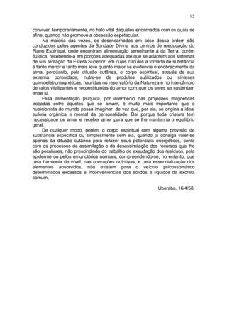 92

conviver, temporariamente, no halo vital daqueles encarnados com os quais se
afine, quando não promove a obsessão espetacular.
      Na maioria das vezes, os desencarnados em crise dessa ordem são
conduzidos pelos agentes da Bondade Divina aos centros de reeducação do
Plano Espiritual, onde encontram alimentação semelhante à da Terra, porém
fluídica, recebendo-a em porções adequadas até que se adaptem aos sistemas
de sus tentação da Esfera Superior, em cujos círculos a tomada de substância
é tanto menor e tanto mais leve quanto maior se evidencie o enobrecimento da
alma, porqüanto, pela difusão cutânea, o corpo espiritual, através de sua
extrema porosidade, nutre-se de produtos sutilizados ou sínteses
quimioeletromagnéticas, hauridas no reservatório da Natureza e no intercâmbio
de raios vitalizantes e reconstituintes do amor com que os seres se sustentam
entre si.
      Essa alimentação psíquica, por intermédio das projeções magnéticas
trocadas entre aqueles que se amam, é muito mais importante que o
nutricionista do mundo possa imaginar, de vez que, por ela, se origina a ideal
euforia orgânica e mental da personalidade. Daí porque toda criatura tem
necessidade de amar e receber amor para que se lhe mantenha o equilíbrio
geral.
      De qualquer modo, porém, o corpo espiritual com alguma provisão de
substância específica ou simplesmente sem ela, quando já consiga valer-se
apenas da difusão cutânea para refazer seus potenciais energéticos, conta
com os processos da assimilação e da desassimilação dos recursos que lhe
são peculiares, não prescindindo do trabalho de exsudação dos resíduos, pela
epiderme ou pelos emunctórios normais, compreendendo-se, no entanto, que
pela harmonia de nível, nas operações nutritivas, e pela essencialização dos
elementos absorvidos, não existem para o veículo psicossomático
determinados excessos e inconveniências dos sólidos e líquidos da excreta
comum.

                                                            Uberaba, 16/4/58.
 