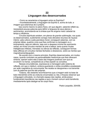 93


                             22
                 Linguagem dos desencarnados
       - Como se caracteriza a linguagem entre os Espíritos?
       - Incontestavelmente, a linguagem do Espírito é, acima de tudo, a
imagem que exterioriza de si próprio.
       Isso ocorre mesmo no plano físico, em que alguém, sabendo refletir-se,
necessitará poucas palavras para definir a largueza de seus planos e
sentimentos, acomodando-se à síntese que lhe angaria maior cabedal de
tempo e influência.
        Círculos espirituais existem, em planos de grande sublimação, nos quais
os desencarnados, sustentando consigo mais elevados recursos de riqueza
interior, pela cultura e pela grandeza moral, conseguem plasmas, com as
próprias idéias, quadros vivos que lhes confirmem a mensagem ou o
ensinamento, seja em silêncio, seja com a despesa mínima de suprimento
verbal, em livres circuitos mentais de arte e beleza, tanto quanto muitas
Inteligências infelizes, treinadas na ciência da reflexão, conseguem formas
telas aflitivas em circuitos mentais fechados e obsessivos, sobre as mentes que
magneticamentejugulam.
        De acordo com o mesmo princípio, Espíritos desencarnados, em muitos
casos, quando controlam as personalidades mediúnicas que lhes oferecem
sintonia, operam sobre elas à base das imagens positivas com que as
envolvem no transe, compelindo-as a lhes expedir os conceitos.
        Nessas circunstâncias, expressa-se a mensagem pelo sistema de
reflexão, em que o médium, embora guardando o córtex encefálico anestesiado
por ação magnética do comunicante, lhe recebe os ideogramas e os transmite
com as palavras que lhe são próprias.
        Todavia, não obstante reconhecermos que a imagem está na base de
todo intercâmbio entre as criaturas encarnadas ou não, é forçoso observar que
a linguagem articulada, no chamado espaço das nações, ainda possui
fundamental importância nas regiões a que o homem comum será transferido
imediatamente após desligar-se do corpo físico.

                                                      Pedro Leopoldo, 20/4/58.
 