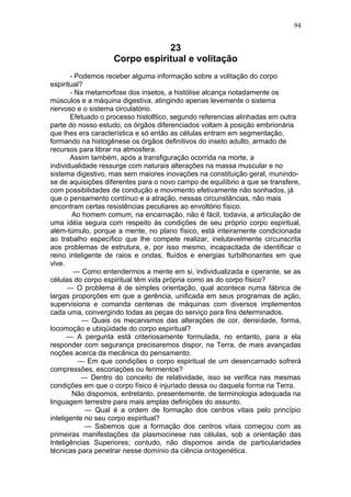 94


                                23
                    Corpo espiritual e volitação
       - Podemos receber alguma informação sobre a volitação do corpo
espiritual?
       - Na metamorfose dos insetos, a histólise alcança notadamente os
músculos e a máquina digestiva, atingindo apenas levemente o sistema
nervoso e o sistema circulatório.
       Efetuado o processo histolltico, segundo referencias alinhadas em outra
parte do nosso estudo, os órgãos diferenciados voltam à posição embrionária
que lhes era característica e só então as células entram em segmentação,
formando na histogênese os órgãos definitivos do inseto adulto, armado de
recursos para librar na atmosfera.
       Assim também, após a transfiguração ocorrida na morte, a
individualidade ressurge com naturais alterações na massa muscular e no
sistema digestivo, mas sem maiores inovações na constituição geral, munindo-
se de aquisições diferentes para o novo campo de equilíbrio a que se transfere,
com possibilidades de condução e movimento efetivamente não sonhados, já
que o pensamento contínuo e a atração, nessas circunstâncias, não mais
encontram certas resistências peculiares ao envoltório físico.
        Ao homem comum, na encarnação, não é fácil, todavia, a articulação de
uma idéia segura com respeito às condições de seu próprio corpo espiritual,
além-túmulo, porque a mente, no plano físico, está inteiramente condicionada
ao trabalho específico que lhe compete realizar, inelutavelmente circunscrita
aos problemas de estrutura, e, por isso mesmo, incapacitada de identificar o
reino inteligente de raios e ondas, fluídos e energias turbilhonantes em que
vive.
        — Como entendermos a mente em si, individualizada e operante, se as
células do corpo espiritual têm vida própria como as do corpo físico?
       — O problema é de simples orientação, qual acontece numa fábrica de
largas proporções em que a gerência, unificada em seus programas de ação,
supervisiona e comanda centenas de máquinas com diversos implementos
cada uma, convergindo todas as peças do serviço para fins determinados.
           — Quais os mecanismos das alterações de cor, densidade, forma,
locomoção e ubiqüidade do corpo espiritual?
      — A pergunta está criteriosamente formulada, no entanto, para a ela
responder com segurança precisaremos dispor, na Terra, de mais avançadas
noções acerca da mecânica do pensamento.
          — Em que condições o corpo espiritual de um desencarnado sofrerá
compressões, escoriações ou ferimentos?
           — Dentro do conceito de relatividade, isso se verifica nas mesmas
condições em que o corpo físico é injuriado dessa ou daquela forma na Terra.
        Não dispomos, entretanto, presentemente, de terminologia adequada na
linguagem terrestre para mais amplas definições do assunto.
            — Qual é a ordem de formação dos centros vitais pelo princípio
inteligente no seu corpo espiritual?
            — Sabemos que a formação dos centros vitais começou com as
primeiras manifestações da plasmocinese nas células, sob a orientação das
Inteligências Superiores; contudo, não dispomos ainda de particularidades
técnicas para penetrar nesse domínio da ciência ontogenética.
 