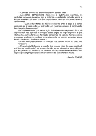 95

      — Como se processa a exteriorização dos centros vitais?
      - Associando conhecimento magnético e sublimação espiritual, os
cientistas humanos chegarão, por si próprios, à realização referida, como já
atingiram noções preciosas quanto à regressão da memória e exteriorização da
sensibilidade.
          — Qual a importância da relação existente entre o baço e o centro
esplênico, se o baço pode ser extirpado sem maiores prejuízos à continuação
da existência do encarnado?
      — Compreendamos que a extirpação do baço em sua expressão física, no
corpo carnal, não significa a anulação desse órgão no corpo espiritual e que,
interligado a outras fontes de formação sangüínea no sistema hematopoético,
prossegue funcionando, embora imperfeitamente, no campo somático, atento
às articulações do binário mente-corpo.
      — Como compreenderemos a situação dos centros vitais no caso dos
      “ovóides”?
      — Entendereis fácilmente a posição dos centros vitais do corpo espiritual,
restritos na “ovoidização” — apesar de não terdes elementos terminológicos
que a exprimam —, pensando na semente minúscula que encerra dentro dela
os princípios organogênicos da árvore em que se converterá de futuro.

                                                             Uberaba, 23/4/58.
 