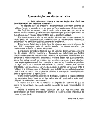 98


                             25
               Apresentação dos desencarnados
                — Que princípios regem a apresentação dos Espíritos
desencarnados aos médiuns humanos?
      — O aspecto que as entidades desencarnadas assumem perante os
médiuns humanos, quando se comunicam na Terra, pode variar infinitamente.
      Os Espíritos superiores, pelo domínio natural que exercem sobre as
células psicossomáticas, podem adotar a apresentação que mais proveitosa se
lhes afigure, com vistas à obra meritória que se propõem realizar.
      Entretanto, essa maneira de intercâmbio não é a mais comum, porque, de
modo geral, os desencarnados impressionam os instrumentos mediúnicos
encarnados na forma em que efetivamente se encontram.
      Decerto, não falta indumentária digna às criaturas que se emanciparam do
vaso físico, roupagem, toda ela, confeccionada com esmero e carinho por
mãos hábeis e nobres da esfera extra-física.
      É importante considerar, todavia, que os Espíritos desencarnados, mesmo
os de classe inferior, guardam a faculdade de exteriorizar os fluídos
plasticizantes que lhes são peculiares, espécie de aglutininas mentais com que
envolvem a mente mediúnica encarnada, recursos esses nos quais plasmam,
como lhes seja possível, as imagens que desejam expressar e que adquirem
para as percepções do médium coloração e movimento, fazendo-o exprimir-se
ou agir, em comportamento semelhante ao passivo comum na hipnose
provocada. Tais fenômenos, porém, são isolados e apenas se verificam entre o
médium e a entidade que o influencia, sem substância na realidade prática,
qual ocorre no campo das sugestões, durante a interligação mento-psíquica,
entre o hipnotizado e o hipnotizador.
      Como interpretaremos a existência de roupas, calçados e peças protéticas
nas entidades desencarnadas se tais petrechos são inanimados, não sendo
dirigidos de modo direto pela mente?
      A mente não comanda as moléculas de algodão do vestuário de que se
serve no corpo físico, mas pode usá-las, segundo as suas necessidades no
mundo.
      Ocorre o mesmo no Plano Espiritual, em que nos utilizamos das
possibilidades ao nosso alcance para atender a esse ou àquele imperativo de
nossa apresentação.

                                                            Uberaba, 30/4/58.
 