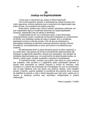 99


                                26
                    Justiça na Espiritualidade
      - Como atua o mecanismo da Justiça no Plano Espiritual?
      - No mundo espiritual, decerto, a autoridade da Justiça funciona com
maior segurança, embora saibamos que o mecanismo da regeneração vige,
antes de tudo, na consciência do próprio indivíduo.
       Ainda assim, existem aqui, como é natural, santuários e tribunais, em
que magistrados dignos e imparciais examinam as responsabilidades
humanas, sopesando-Lhes os méritos e deméritos.
       A organização do júri, em numerosos casos, é aqui observada,
necessariamente, porém, constituída de Espíritos integrados no conhecimento
do Direito, com dilatadas noções de culpa e resgate, erro e corrigenda,
psicologia humana e ciências sociais, a fim de que as sentenças ou
informações proferidas se atenham à precisa harmonia, perante a Divina
Providência, consubstanciada no amor que ilumina e na sabedoria que
sustenta.
       Há delinqüentes tanto no plano terrestre quanto no plano espiritual, e,
em razão disso, não apenas os homens recentemente desencarnados são
entregues a julgamento específico, sempre que necessário, mas também as
entidades desencarnadas que, no cumprimento de determinadas tarefas, se
deixam, muitas vezes, arrastar a paixões e caprichos inconfessáveis.
       É importante anotar, contudo, que quanto mais baixo é o grau evolutivo
dos culpados, mais sumário é o julgamento pelas autoridades cabíveis, e,
quanto mais avançados os valores culturais e morais do indivíduo, mais
complexo é o exame dos processos de criminalidade em que se emaranham,
não só pela influência com que atuam nos destinos alheios, como também
porque o Espírito, quando ajustado à consciência dos próprios erros, ansioso
de reabilitar-se perante a vida e diante daqueles que mais ama, suplica por si
mesmo a sentença punitiva que reconhece indispensável à própria
restauração.

                                                     Pedro Leopoldo, 11/5/58.
 