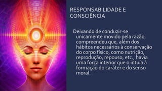 RESPONSABILIDADE E
CONSCIÊNCIA
Deixando de conduzir-se
unicamente movido pela razão,
compreendeu que, além dos
hábitos necessários à conservação
do corpo físico, como nutrição,
reprodução, repouso, etc., havia
uma força interior que o intuía à
formação do caráter e do senso
moral.
 