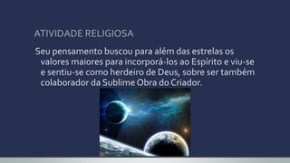 ATIVIDADE RELIGIOSA
Seu pensamento buscou para além das estrelas os
valores maiores para incorporá-los ao Espírito e viu-se
e sentiu-se como herdeiro de Deus, sobre ser também
colaborador da Sublime Obra do Criador.
 