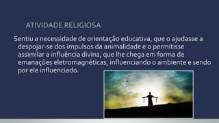 ATIVIDADE RELIGIOSA
Sentiu a necessidade de orientação educativa, que o ajudasse a
despojar-se dos impulsos da animalidade e o permitisse
assimilar a influência divina, que lhe chega em forma de
emanações eletromagnéticas, influenciando o ambiente e sendo
por ele influenciado.
 