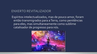 ENXERTO REVITALIZADOR
Espíritos intelectualizados, mas de pouco amor, foram
então transmigrados para aTerra, como penitências
para eles, mas simultaneamente como sublime
catalisador de progresso para nós.
 