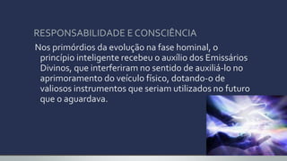 Nos primórdios da evolução na fase hominal, o
princípio inteligente recebeu o auxílio dos Emissários
Divinos, que interferiram no sentido de auxiliá-lo no
aprimoramento do veículo físico, dotando-o de
valiosos instrumentos que seriam utilizados no futuro
que o aguardava.
RESPONSABILIDADE E CONSCIÊNCIA
 